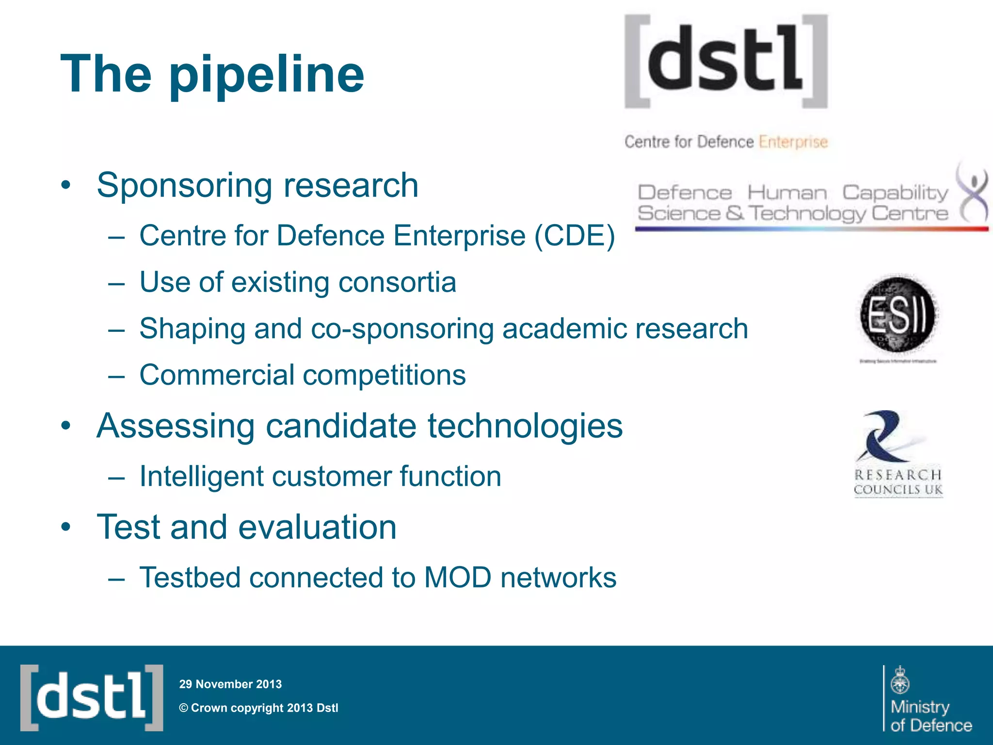 The pipeline
• Sponsoring research
– Centre for Defence Enterprise (CDE)
– Use of existing consortia
– Shaping and co-sponsoring academic research
– Commercial competitions

• Assessing candidate technologies
– Intelligent customer function

• Test and evaluation
– Testbed connected to MOD networks

29 November 2013

© Crown copyright 2013 Dstl

 