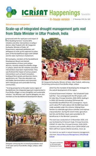 NewsletterHappenings
In-house version 27 November 2020, No.1882
Natural resource management
Scale-up of integrated drought management gets nod
from State Minister in Uttar Pradesh, India
Impressed with the rapid pace and impact of
the Doubling Farmers’ Income (DFI)
initiative and other interventions in Lalitpur
district, Uttar Pradesh (UP), Mr Hargovind
Kushwaha, Minister of State, UP
Government, expressed satisfaction and
willingness to scale up this approach to other
parts of the Bundelkhand region with ICRISAT
and the state machinery’s involvement.
Mr Kushwaha, members of the Bundelkhand
Development Board and elected
representatives of Jhansi and Lalitpur
districts, recently visited Pura Birdha village
in Lalitpur, where the DFI initiative and other
interventions have been implemented. They
saw firsthand the impact of various project
interventions such as haveli renovation,
building of farm ponds and diversion drains,
agroforestry, etc. They also attended crop
and fodder demonstrations and interacted
with tribal groups and vulnerable farming
communities.
“To bring prosperity to the water-scarce region of
Bundelkhand, the integrated approach implemented in
Pura Birdha village is a very thoughtful and sustainable
solution,” the Minister said. Several delegates are also
members of the Bundelkhand Development Board,
Mr Hargovind Kushwaha, Minister of State, Uttar Pradesh, addressing
the farming community at Pura Birdha village, Lalitpur.
Photo: S Kumar, ICRISAT
Delegates witnessing the increased groundwater level
in the open well at Pura Birdha village, Lalitpur, Uttar
Pradesh.
Photo: S Kumar, ICRISAT
This work contributes
to UN Sustainable
Development Goals
which has the mandate of developing the strategies for
the overall development of the region.
A Central Government initiative – the Scheduled Caste
Sub Plan – has converged with the DFI project, with
Dr Inder Dev, Principal Scientist, ICAR-CAFRI, leading it.
In 2020, 625 families (including 230 female-led
households) benefited from this convergence. Inputs
worth about ` 27 lakhs (about US$ 36,500) have been
made available under this scheme, helping these
families to undertake agriculture activities and improve
crop production. During the recent meet, agriculture
tool kits and fertilizer inputs were provided to 70
beneficiaries in the Minister’s presence.
The event was conducted on 13 November 2020, and
was facilitated by Dr Ramesh Singh, Principal Scientist,
ICRISAT; Dr Inder Dev, Principal Scientist, ICAR-CAFRI;
scientists and scientific officers from CAFRI ICRISAT and
NGO staff from Upman Mahila Sansthan, Jhansi.
For more on our work in natural resource management,
click here: Natural Resource Management| EXPLOREit@
ICRISAT
 