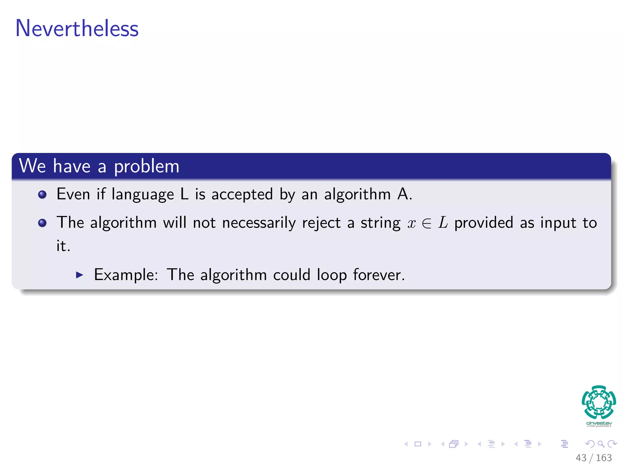 Nevertheless
We have a problem
Even if language L is accepted by an algorithm A.
The algorithm will not necessarily reject a string x /∈ L provided as input to
it.
Example: The algorithm could loop forever.
43 / 163
 