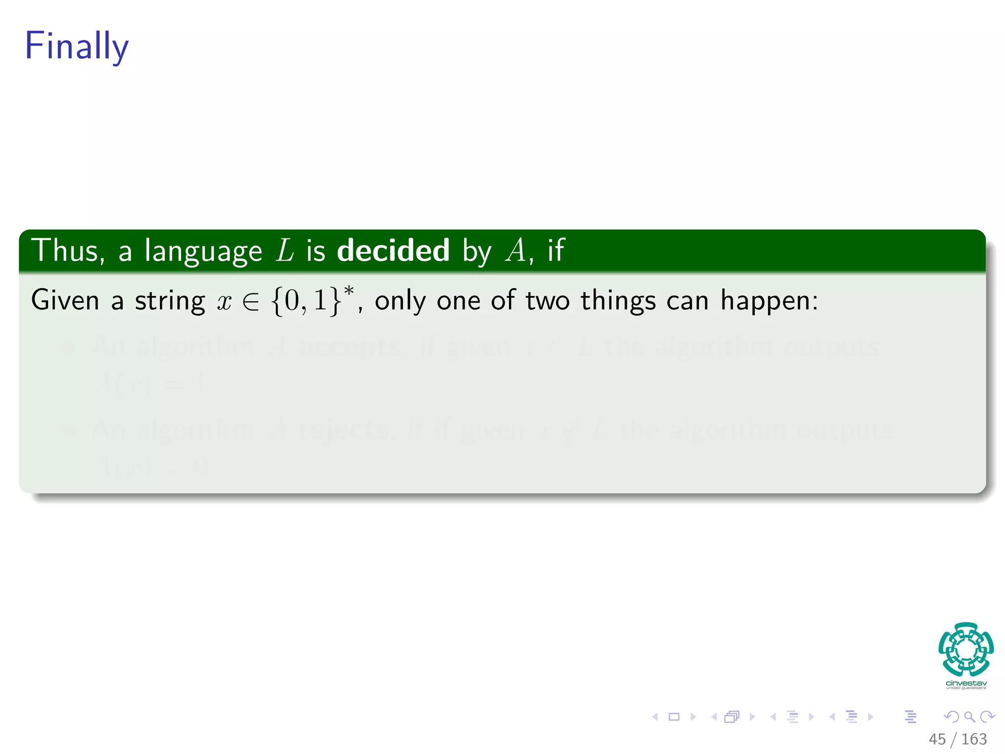 Finally
Thus, a language L is decided by A, if
Given a string x ∈ {0, 1}∗
, only one of two things can happen:
An algorithm A accepts, if given x ∈ L the algorithm outputs
A(x) = 1.
An algorithm A rejects, if if given x /∈ L the algorithm outputs
A(x) = 0.
45 / 163
 