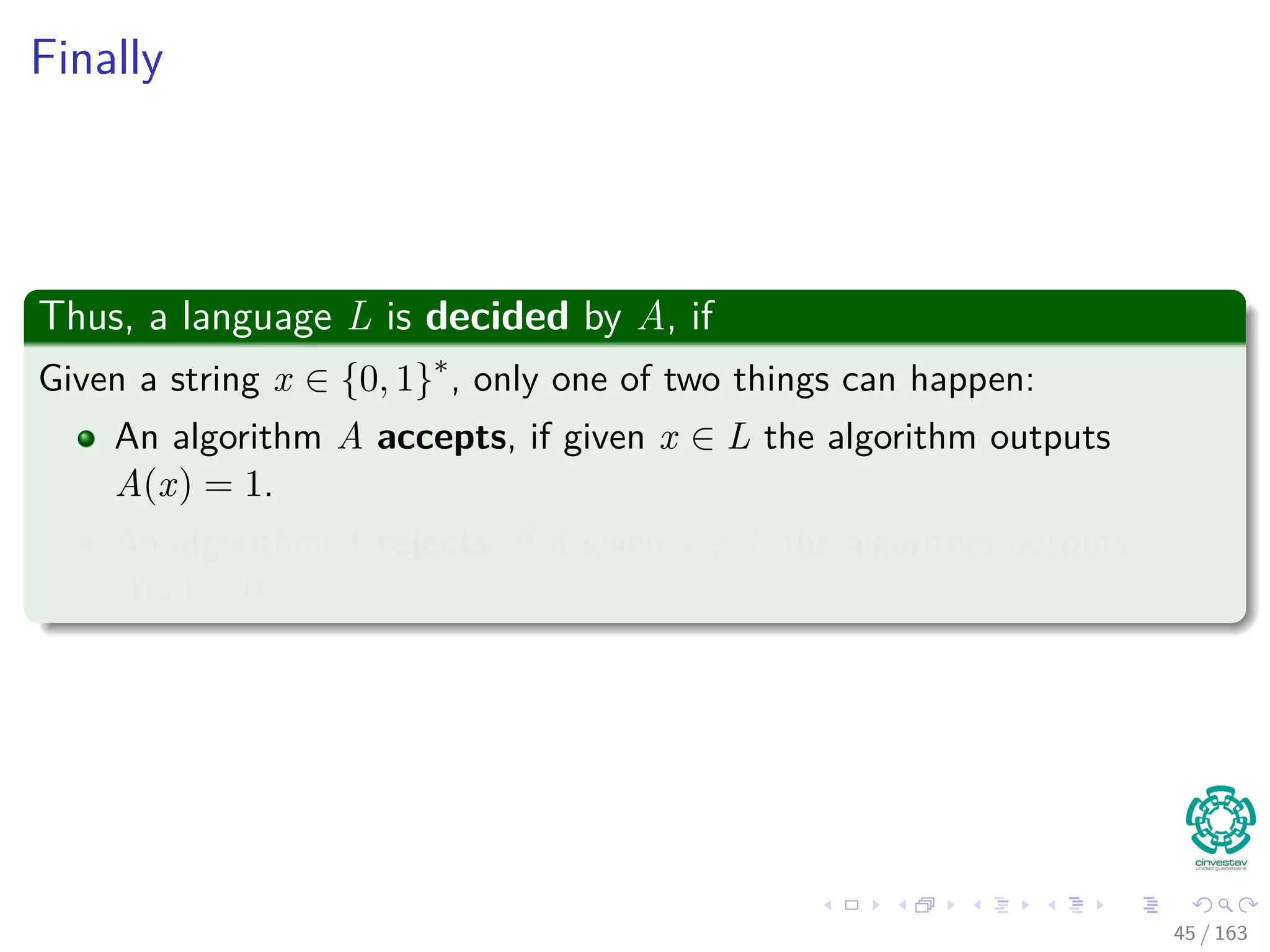 Finally
Thus, a language L is decided by A, if
Given a string x ∈ {0, 1}∗
, only one of two things can happen:
An algorithm A accepts, if given x ∈ L the algorithm outputs
A(x) = 1.
An algorithm A rejects, if if given x /∈ L the algorithm outputs
A(x) = 0.
45 / 163
 