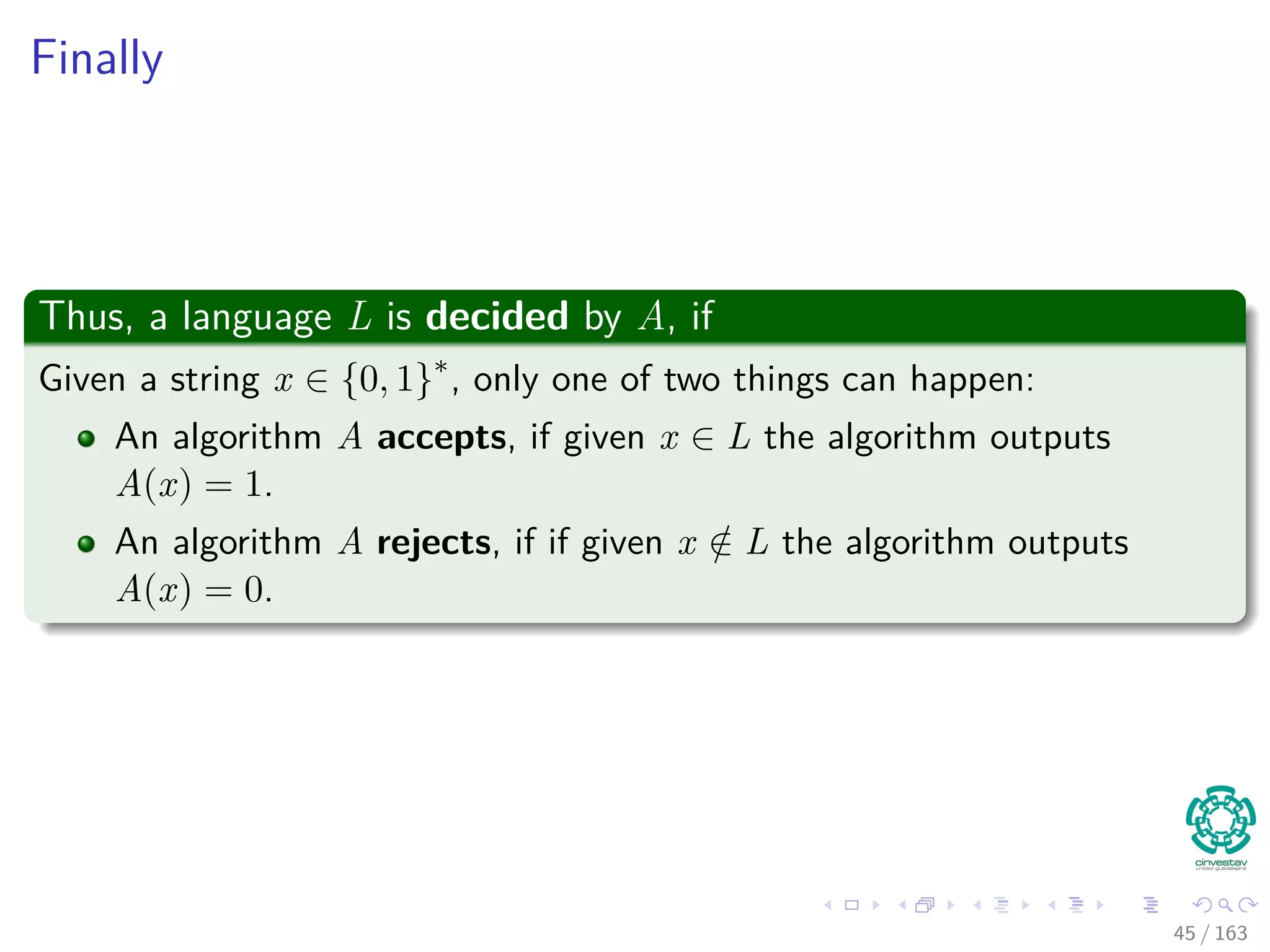 Finally
Thus, a language L is decided by A, if
Given a string x ∈ {0, 1}∗
, only one of two things can happen:
An algorithm A accepts, if given x ∈ L the algorithm outputs
A(x) = 1.
An algorithm A rejects, if if given x /∈ L the algorithm outputs
A(x) = 0.
45 / 163
 