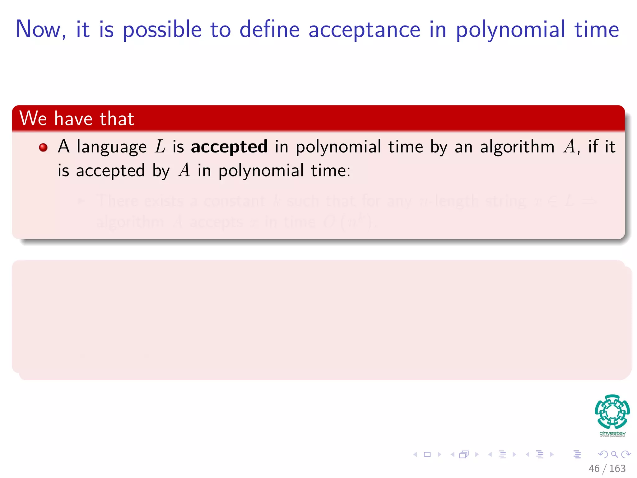 Now, it is possible to deﬁne acceptance in polynomial time
We have that
A language L is accepted in polynomial time by an algorithm A, if it
is accepted by A in polynomial time:
There exists a constant k such that for any n-length string x ∈ L ⇒
algorithm A accepts x in time O nk
.
Thus
A language L is decided in polynomial time by an algorithm A, if
there exists a constant k such that for any n-length string x ∈ {0, 1}∗
:
The algorithm correctly decides whether x ∈ L in time O nk
.
46 / 163
 
