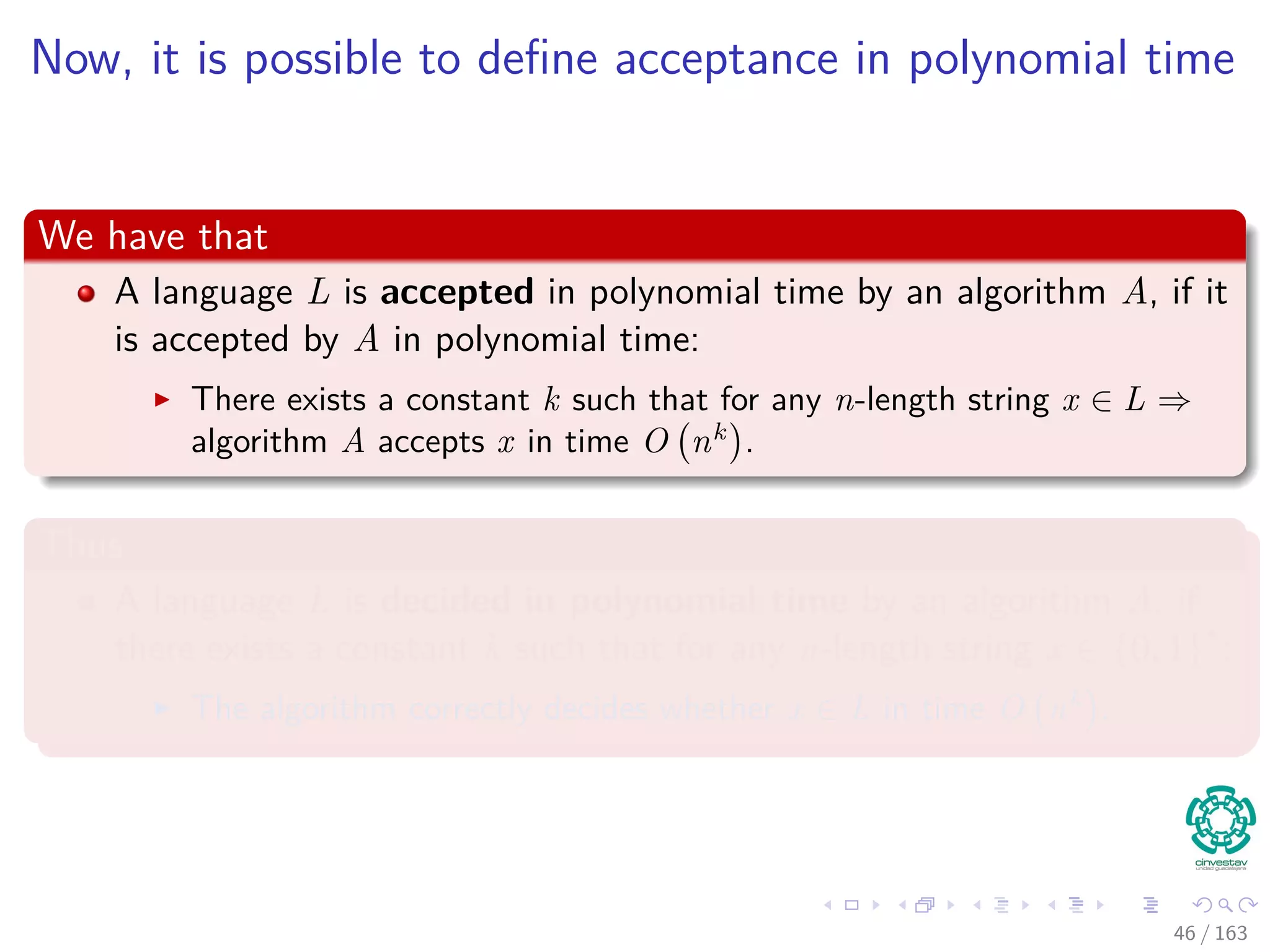 Now, it is possible to deﬁne acceptance in polynomial time
We have that
A language L is accepted in polynomial time by an algorithm A, if it
is accepted by A in polynomial time:
There exists a constant k such that for any n-length string x ∈ L ⇒
algorithm A accepts x in time O nk
.
Thus
A language L is decided in polynomial time by an algorithm A, if
there exists a constant k such that for any n-length string x ∈ {0, 1}∗
:
The algorithm correctly decides whether x ∈ L in time O nk
.
46 / 163
 