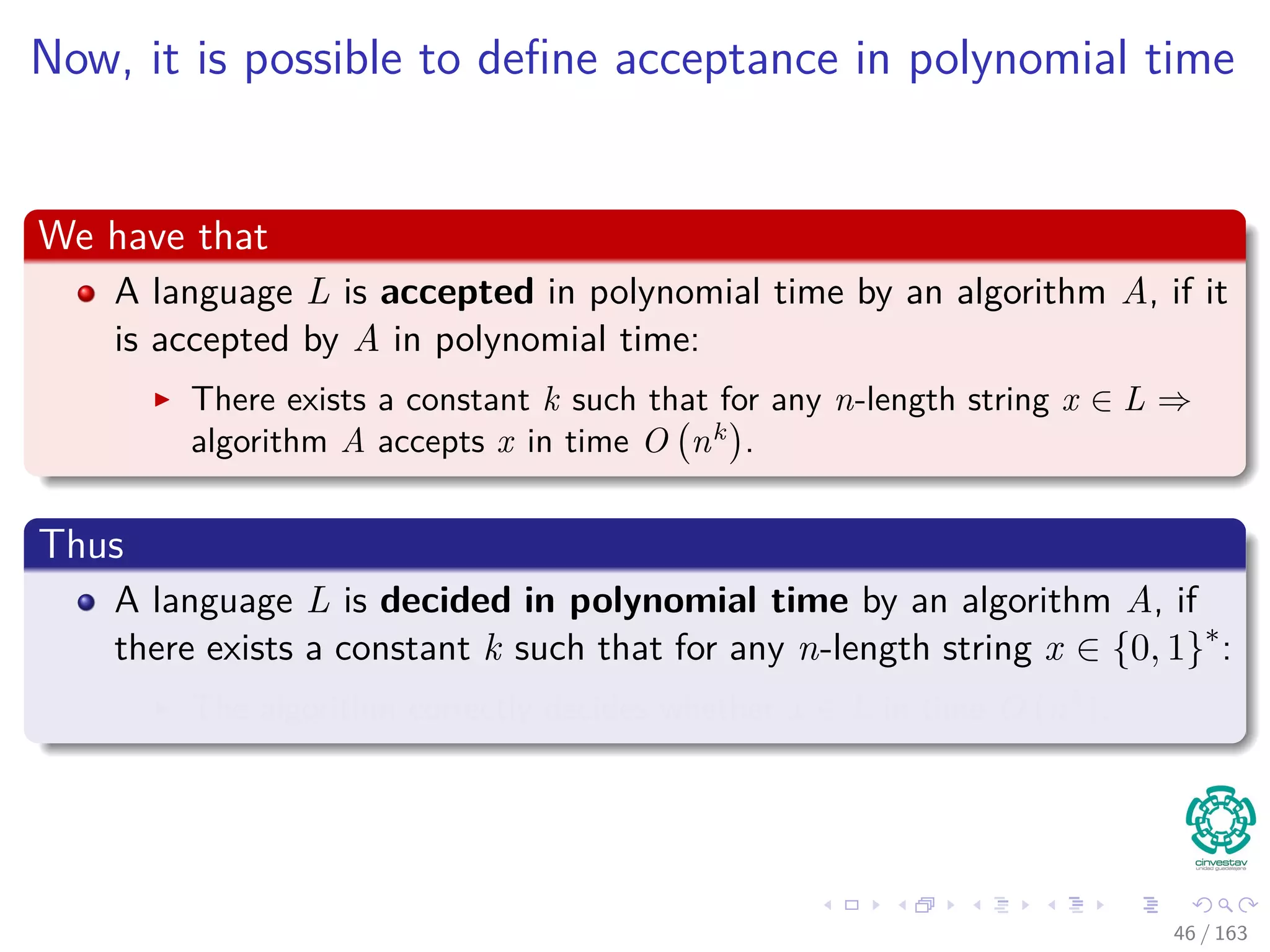 Now, it is possible to deﬁne acceptance in polynomial time
We have that
A language L is accepted in polynomial time by an algorithm A, if it
is accepted by A in polynomial time:
There exists a constant k such that for any n-length string x ∈ L ⇒
algorithm A accepts x in time O nk
.
Thus
A language L is decided in polynomial time by an algorithm A, if
there exists a constant k such that for any n-length string x ∈ {0, 1}∗
:
The algorithm correctly decides whether x ∈ L in time O nk
.
46 / 163
 