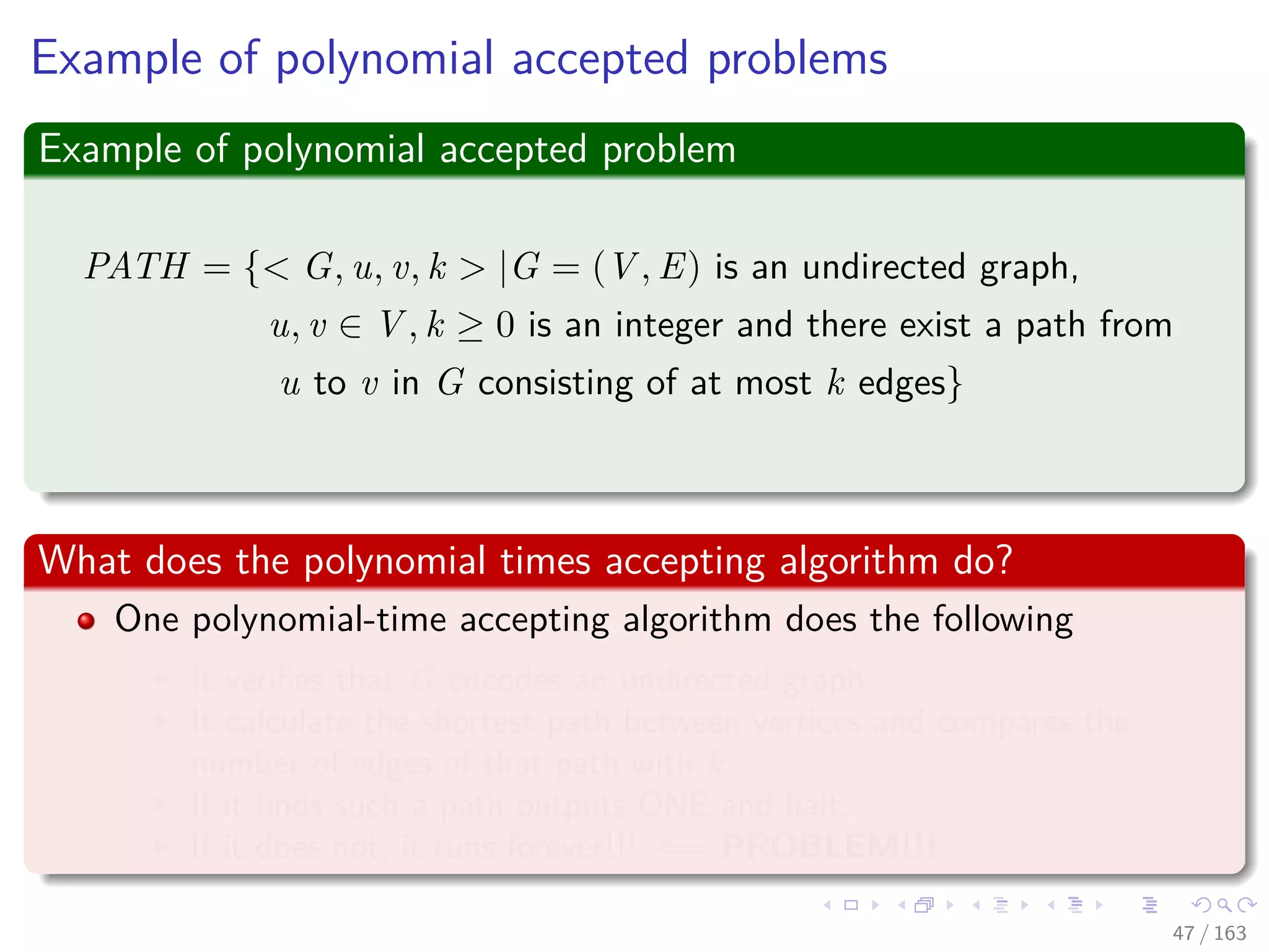 Example of polynomial accepted problems
Example of polynomial accepted problem
PATH = { G, u, v, k |G = (V , E) is an undirected graph,
u, v ∈ V , k ≥ 0 is an integer and there exist a path from
u to v in G consisting of at most k edges}
What does the polynomial times accepting algorithm do?
One polynomial-time accepting algorithm does the following
It veriﬁes that G encodes an undirected graph.
It calculate the shortest path between vertices and compares the
number of edges of that path with k.
If it ﬁnds such a path outputs ONE and halt.
If it does not, it runs forever!!! ⇐= PROBLEM!!!
47 / 163
 