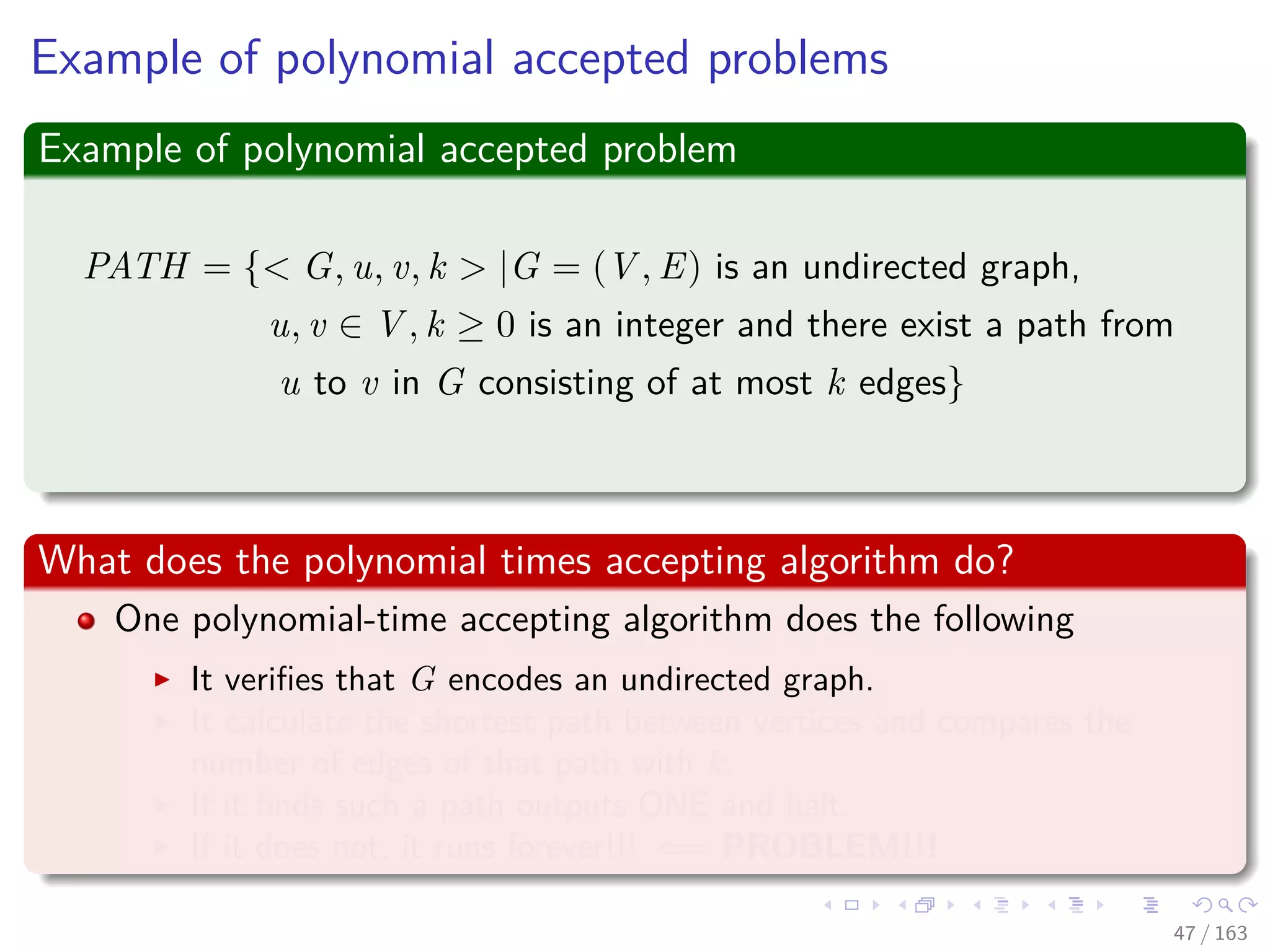 Example of polynomial accepted problems
Example of polynomial accepted problem
PATH = { G, u, v, k |G = (V , E) is an undirected graph,
u, v ∈ V , k ≥ 0 is an integer and there exist a path from
u to v in G consisting of at most k edges}
What does the polynomial times accepting algorithm do?
One polynomial-time accepting algorithm does the following
It veriﬁes that G encodes an undirected graph.
It calculate the shortest path between vertices and compares the
number of edges of that path with k.
If it ﬁnds such a path outputs ONE and halt.
If it does not, it runs forever!!! ⇐= PROBLEM!!!
47 / 163
 