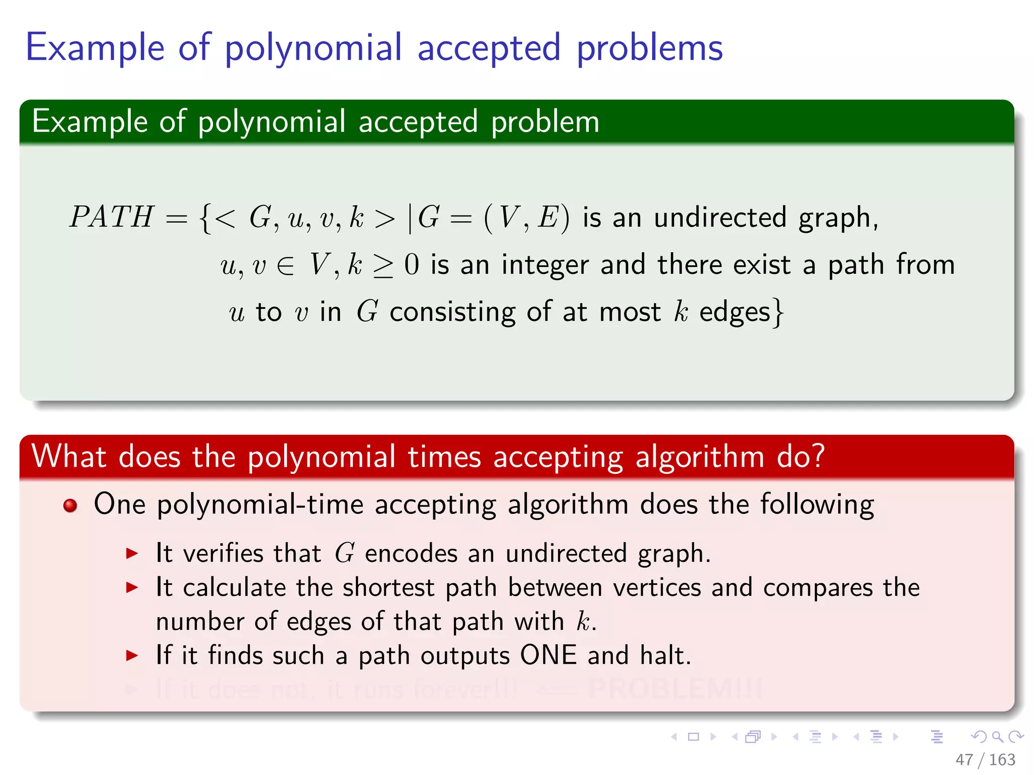 Example of polynomial accepted problems
Example of polynomial accepted problem
PATH = { G, u, v, k |G = (V , E) is an undirected graph,
u, v ∈ V , k ≥ 0 is an integer and there exist a path from
u to v in G consisting of at most k edges}
What does the polynomial times accepting algorithm do?
One polynomial-time accepting algorithm does the following
It veriﬁes that G encodes an undirected graph.
It calculate the shortest path between vertices and compares the
number of edges of that path with k.
If it ﬁnds such a path outputs ONE and halt.
If it does not, it runs forever!!! ⇐= PROBLEM!!!
47 / 163
 