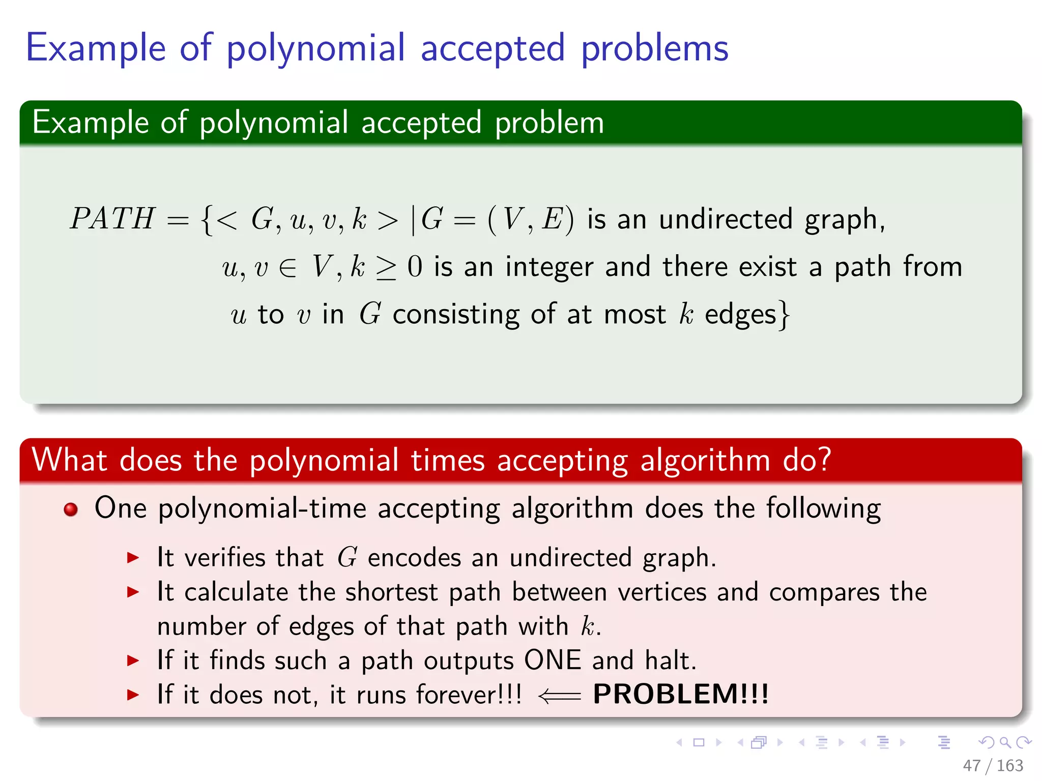 Example of polynomial accepted problems
Example of polynomial accepted problem
PATH = { G, u, v, k |G = (V , E) is an undirected graph,
u, v ∈ V , k ≥ 0 is an integer and there exist a path from
u to v in G consisting of at most k edges}
What does the polynomial times accepting algorithm do?
One polynomial-time accepting algorithm does the following
It veriﬁes that G encodes an undirected graph.
It calculate the shortest path between vertices and compares the
number of edges of that path with k.
If it ﬁnds such a path outputs ONE and halt.
If it does not, it runs forever!!! ⇐= PROBLEM!!!
47 / 163
 