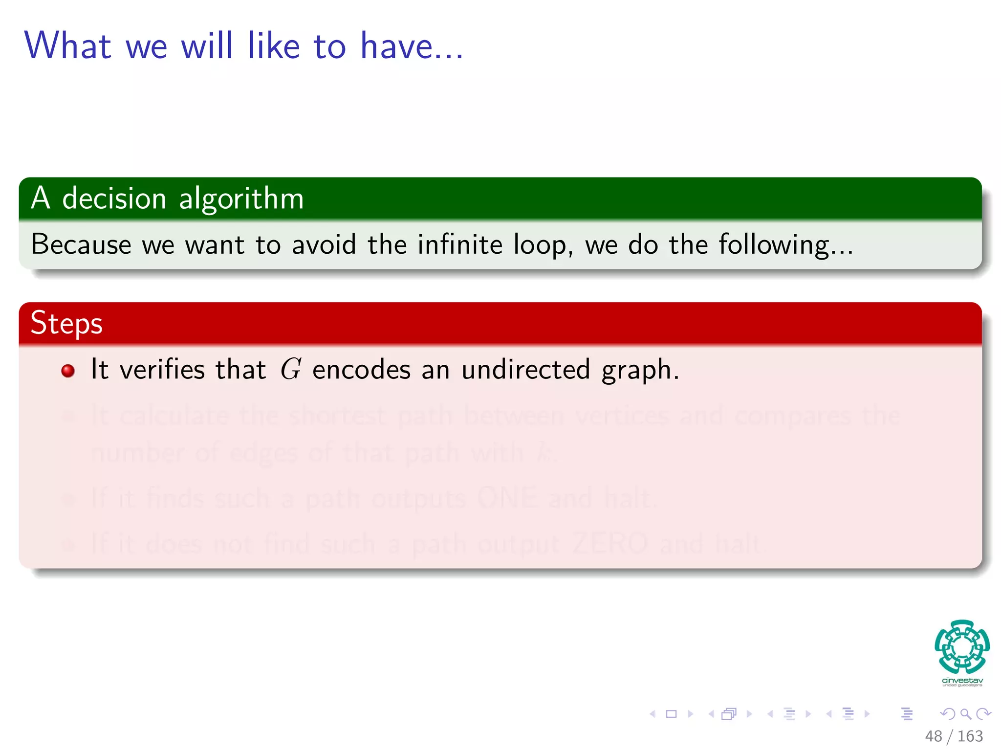 What we will like to have...
A decision algorithm
Because we want to avoid the inﬁnite loop, we do the following...
Steps
It veriﬁes that G encodes an undirected graph.
It calculate the shortest path between vertices and compares the
number of edges of that path with k.
If it ﬁnds such a path outputs ONE and halt.
If it does not ﬁnd such a path output ZERO and halt.
48 / 163
 