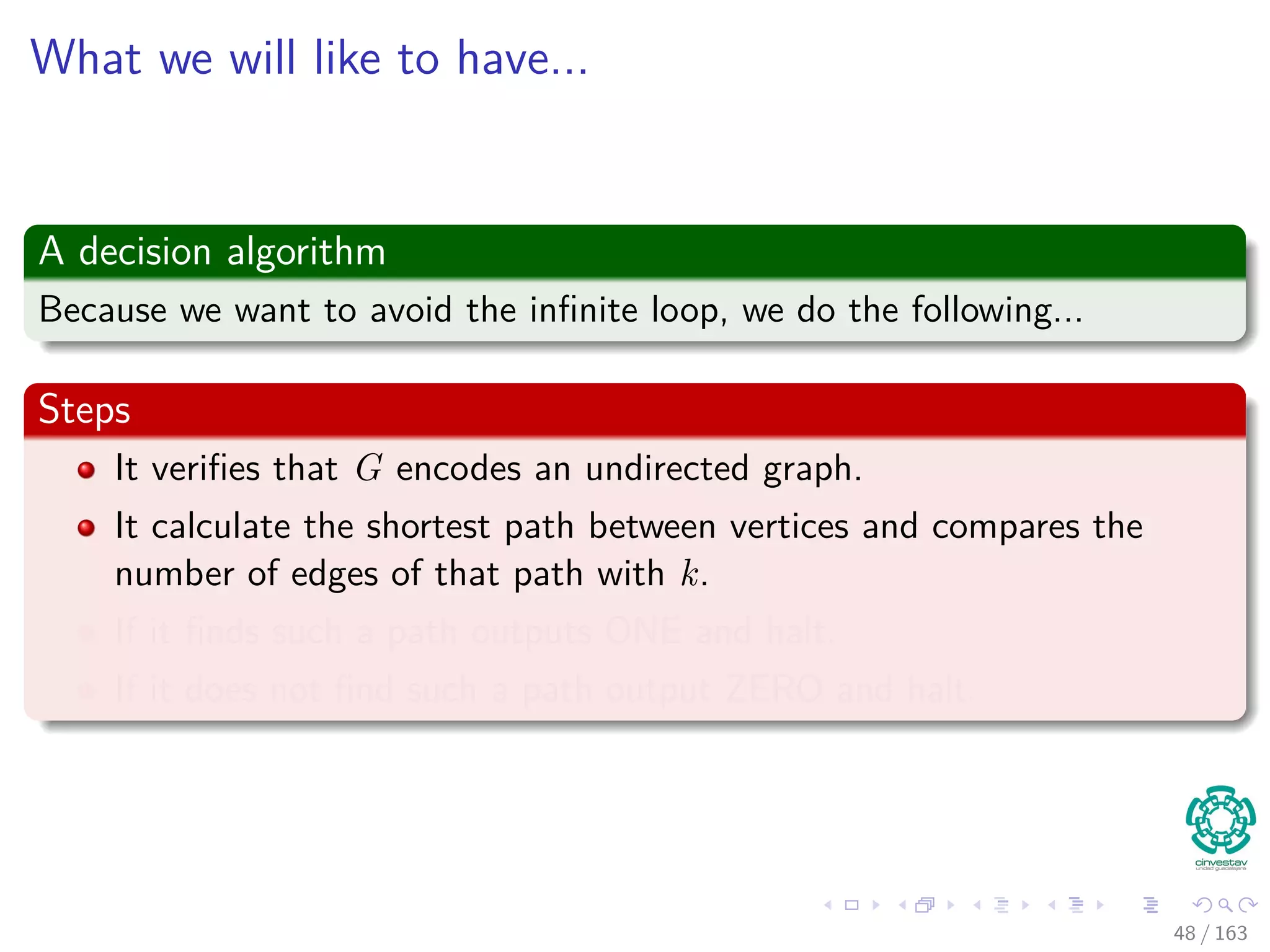 What we will like to have...
A decision algorithm
Because we want to avoid the inﬁnite loop, we do the following...
Steps
It veriﬁes that G encodes an undirected graph.
It calculate the shortest path between vertices and compares the
number of edges of that path with k.
If it ﬁnds such a path outputs ONE and halt.
If it does not ﬁnd such a path output ZERO and halt.
48 / 163
 