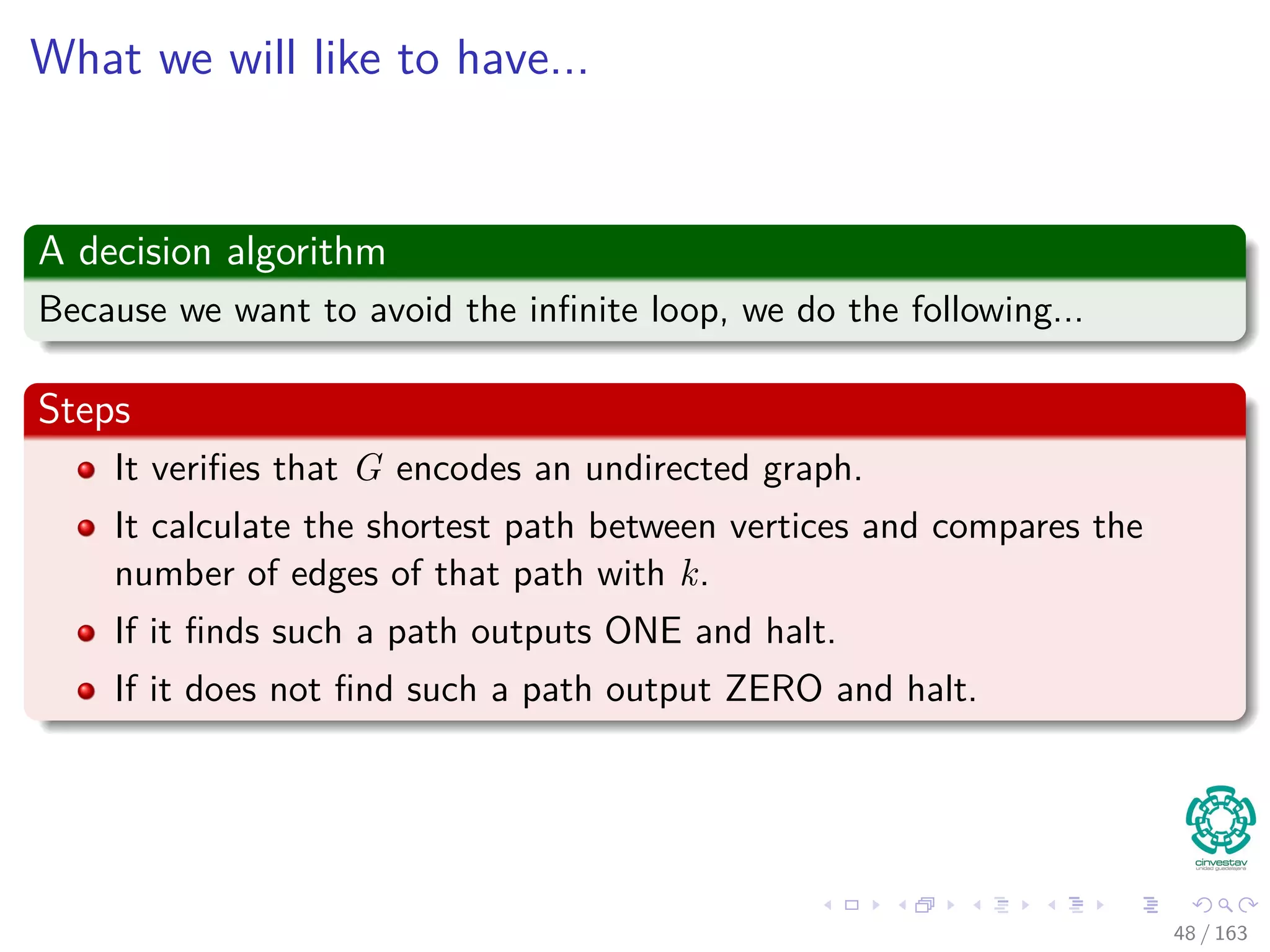 What we will like to have...
A decision algorithm
Because we want to avoid the inﬁnite loop, we do the following...
Steps
It veriﬁes that G encodes an undirected graph.
It calculate the shortest path between vertices and compares the
number of edges of that path with k.
If it ﬁnds such a path outputs ONE and halt.
If it does not ﬁnd such a path output ZERO and halt.
48 / 163
 