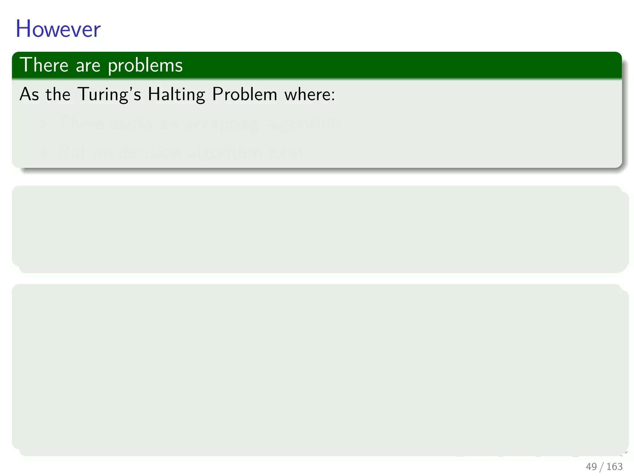 However
There are problems
As the Turing’s Halting Problem where:
There exists an accepting algorithm
But no decision algorithm exist
What!?
It turns out there are perfectly decent computational problems for which
no algorithms exist at all!
For example, an arithmetical version of what will talk later, the SAT
problem
Given a polynomial equation in many variables, perhaps:
x3
yz + 2y4
z2
− 7xy5
z = 6
are there integer values of x, y, z that satisfy it?
49 / 163
 