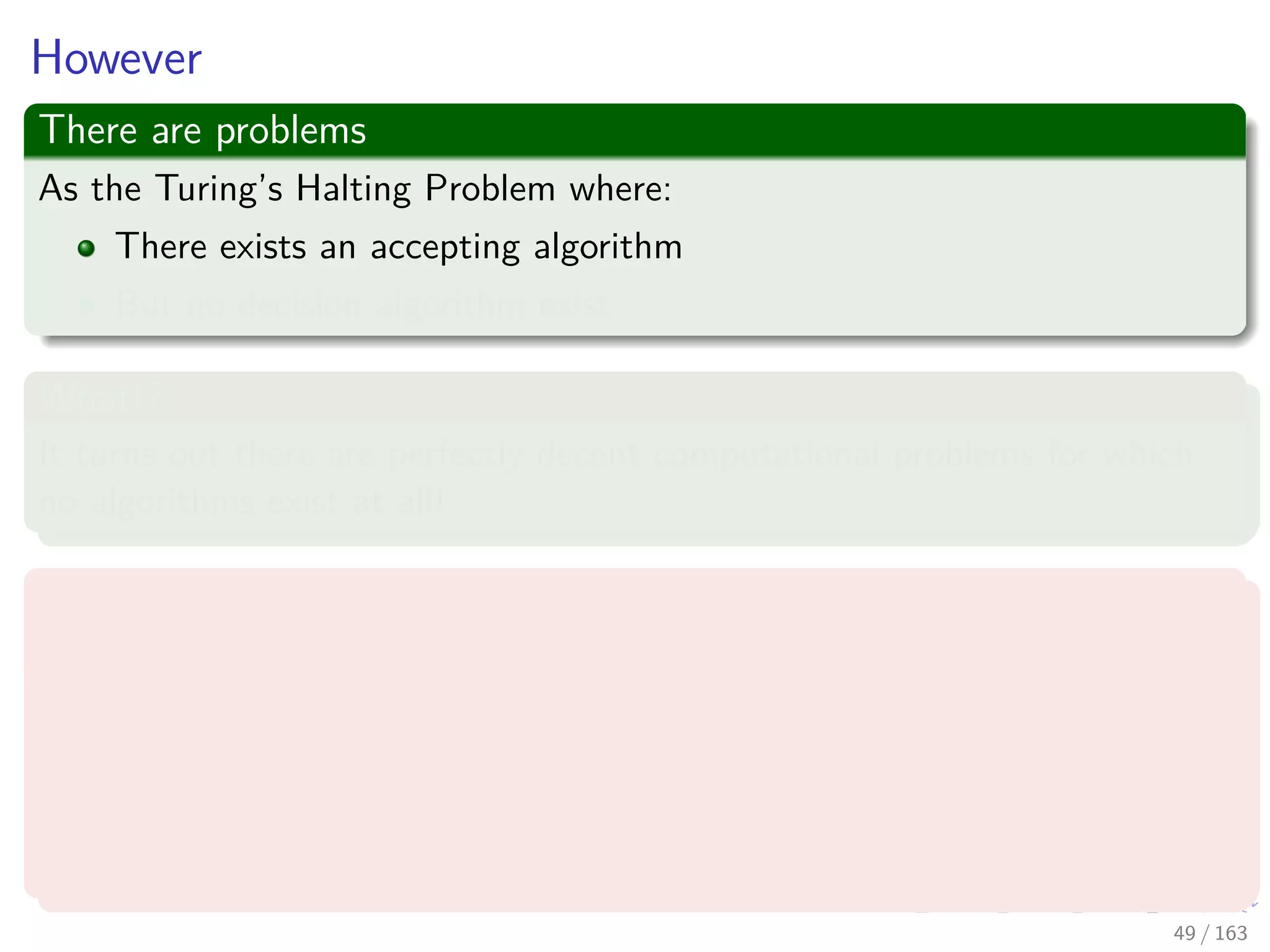 However
There are problems
As the Turing’s Halting Problem where:
There exists an accepting algorithm
But no decision algorithm exist
What!?
It turns out there are perfectly decent computational problems for which
no algorithms exist at all!
For example, an arithmetical version of what will talk later, the SAT
problem
Given a polynomial equation in many variables, perhaps:
x3
yz + 2y4
z2
− 7xy5
z = 6
are there integer values of x, y, z that satisfy it?
49 / 163
 