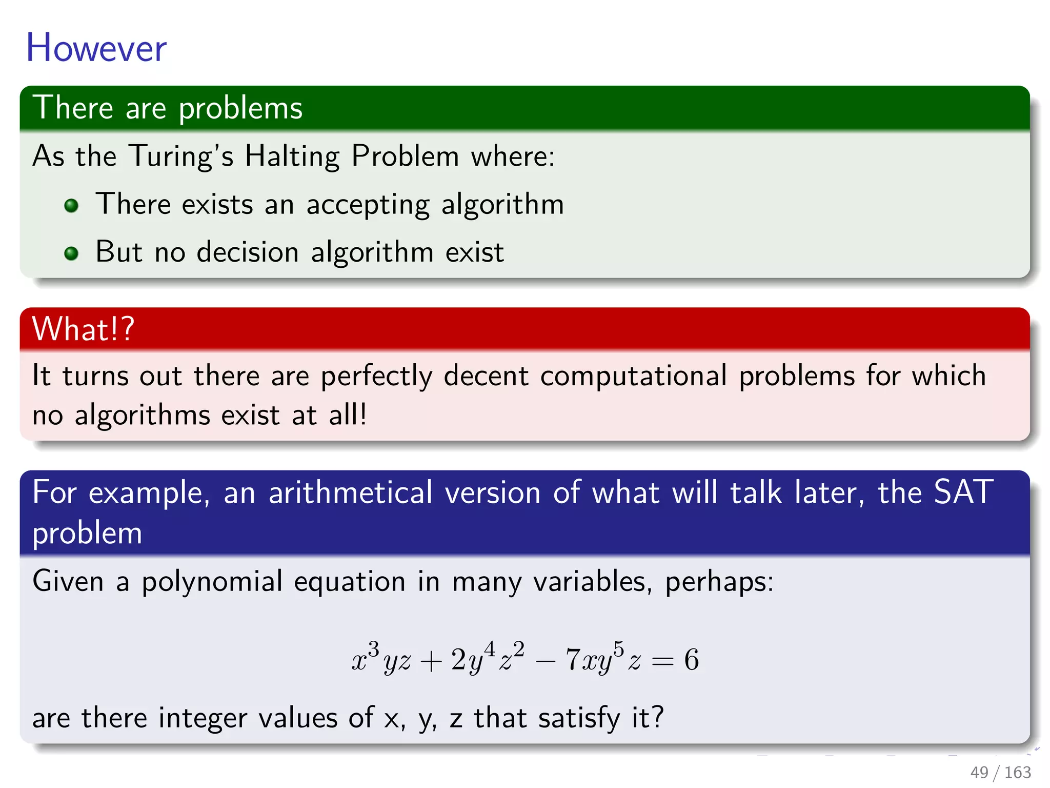 However
There are problems
As the Turing’s Halting Problem where:
There exists an accepting algorithm
But no decision algorithm exist
What!?
It turns out there are perfectly decent computational problems for which
no algorithms exist at all!
For example, an arithmetical version of what will talk later, the SAT
problem
Given a polynomial equation in many variables, perhaps:
x3
yz + 2y4
z2
− 7xy5
z = 6
are there integer values of x, y, z that satisfy it?
49 / 163
 