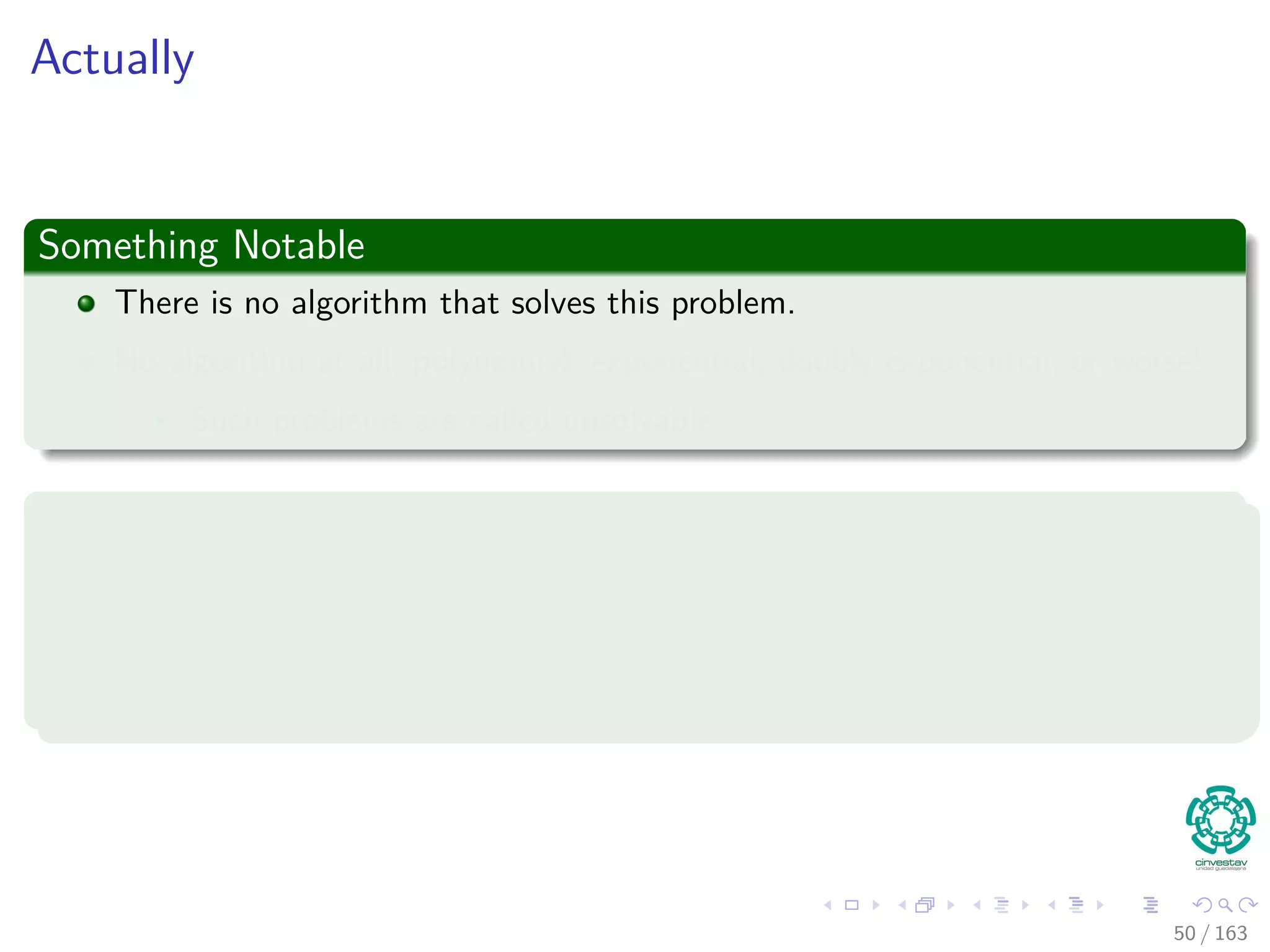 Actually
Something Notable
There is no algorithm that solves this problem.
No algorithm at all, polynomial, exponential, doubly exponential, or worse!
Such problems are called unsolvable.
This was discovered by
The ﬁrst unsolvable problem was discovered in 1936 by Alan M. Turing, then a
student of mathematics at Cambridge, England.
50 / 163
 