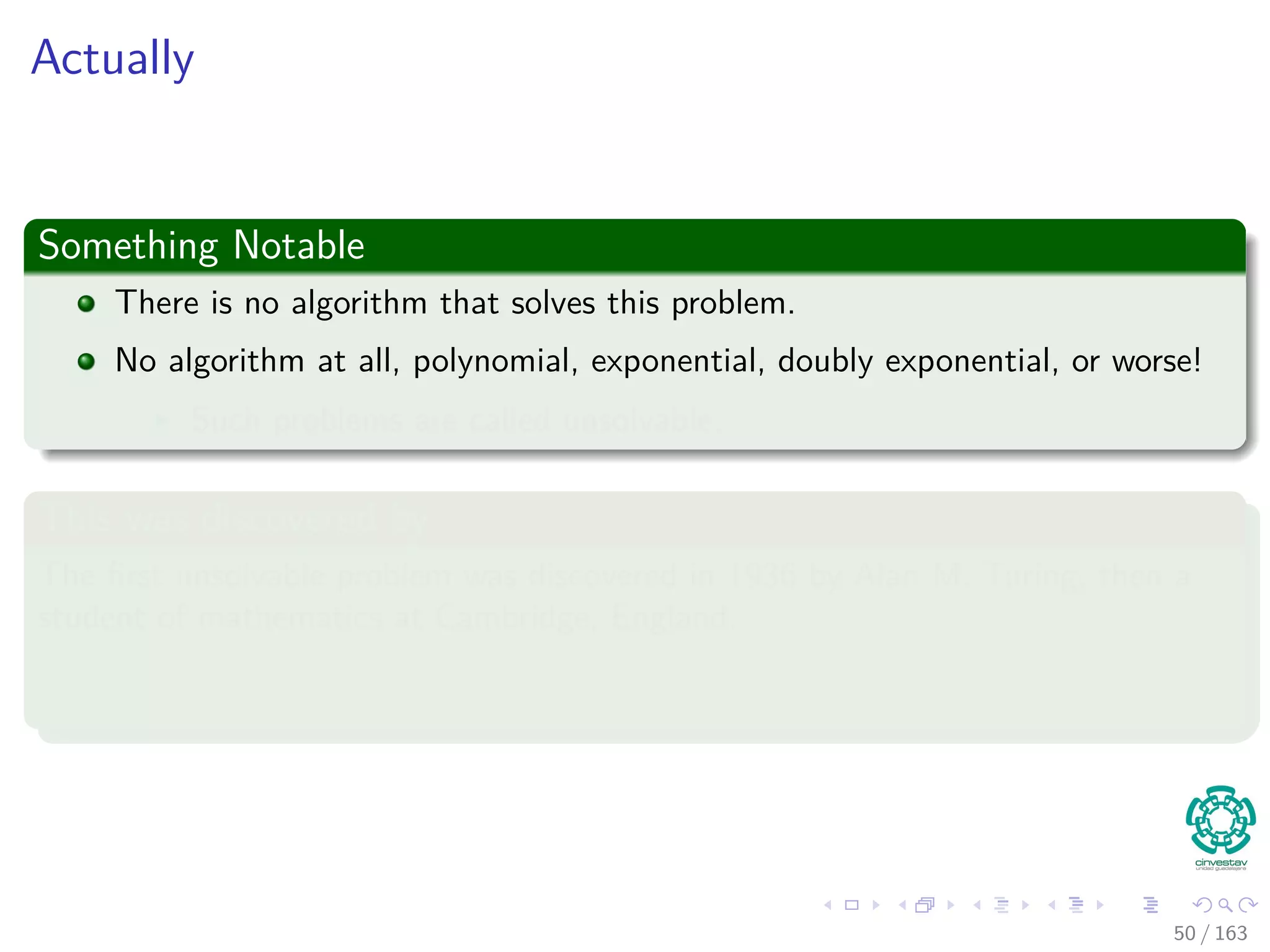 Actually
Something Notable
There is no algorithm that solves this problem.
No algorithm at all, polynomial, exponential, doubly exponential, or worse!
Such problems are called unsolvable.
This was discovered by
The ﬁrst unsolvable problem was discovered in 1936 by Alan M. Turing, then a
student of mathematics at Cambridge, England.
50 / 163
 