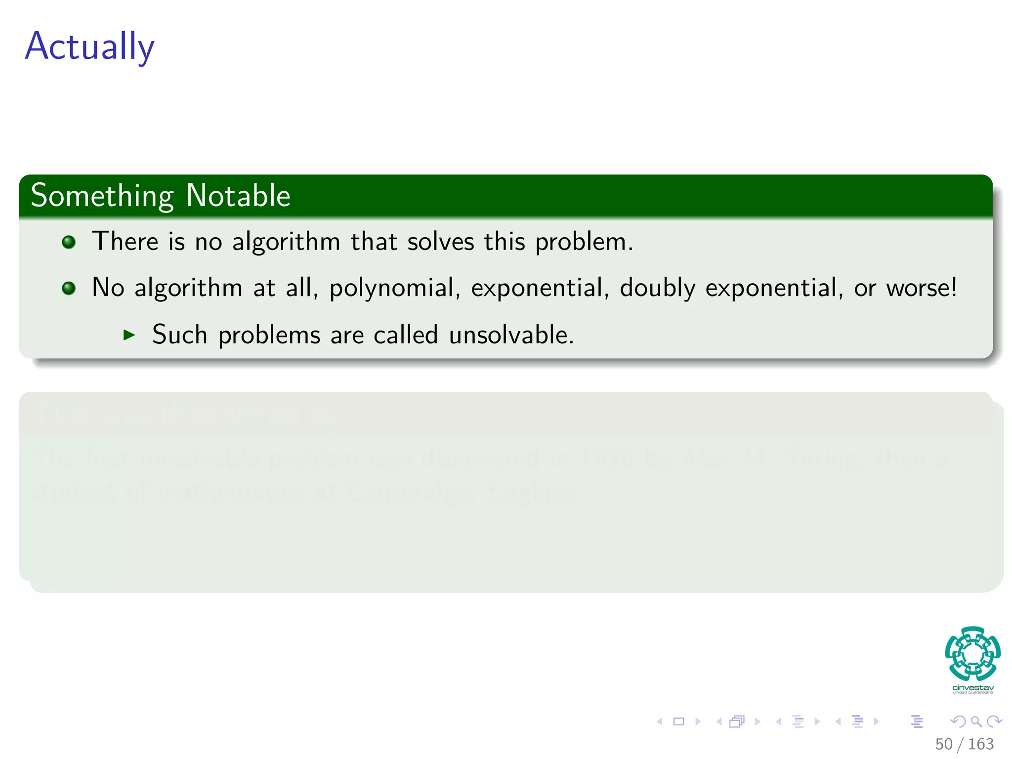 Actually
Something Notable
There is no algorithm that solves this problem.
No algorithm at all, polynomial, exponential, doubly exponential, or worse!
Such problems are called unsolvable.
This was discovered by
The ﬁrst unsolvable problem was discovered in 1936 by Alan M. Turing, then a
student of mathematics at Cambridge, England.
50 / 163
 