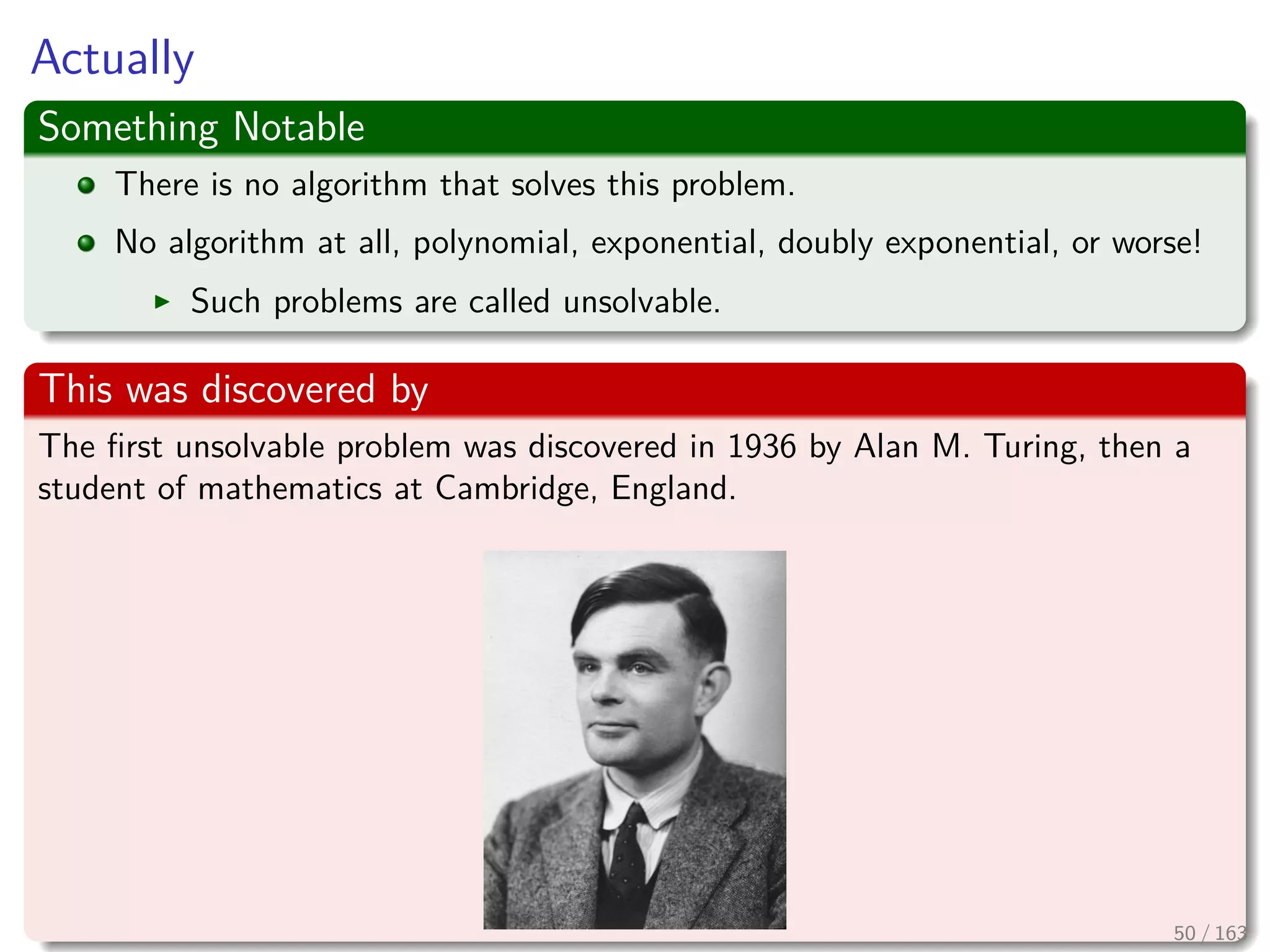 Actually
Something Notable
There is no algorithm that solves this problem.
No algorithm at all, polynomial, exponential, doubly exponential, or worse!
Such problems are called unsolvable.
This was discovered by
The ﬁrst unsolvable problem was discovered in 1936 by Alan M. Turing, then a
student of mathematics at Cambridge, England.
50 / 163
 