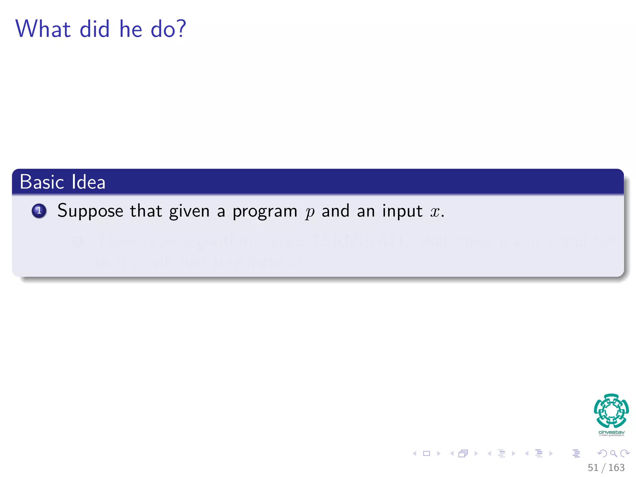 What did he do?
Basic Idea
1 Suppose that given a program p and an input x.
1 There is an algorithm, called TERMINATE, that takes p and x and tell
us if p will ever terminate in x.
51 / 163
 