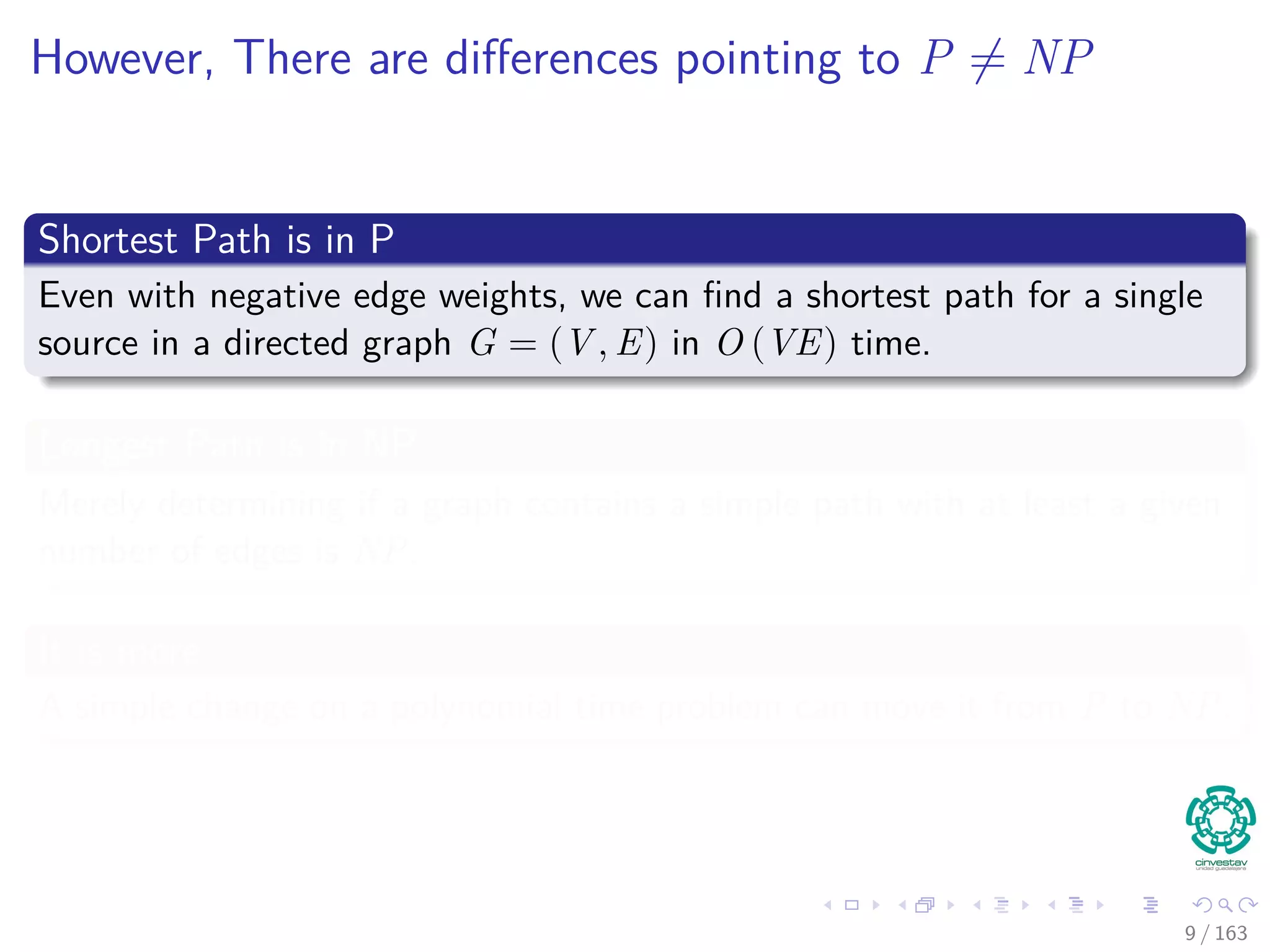 However, There are diﬀerences pointing to P = NP
Shortest Path is in P
Even with negative edge weights, we can ﬁnd a shortest path for a single
source in a directed graph G = (V , E) in O (VE) time.
Longest Path is in NP
Merely determining if a graph contains a simple path with at least a given
number of edges is NP.
It is more
A simple change on a polynomial time problem can move it from P to NP.
9 / 163
 