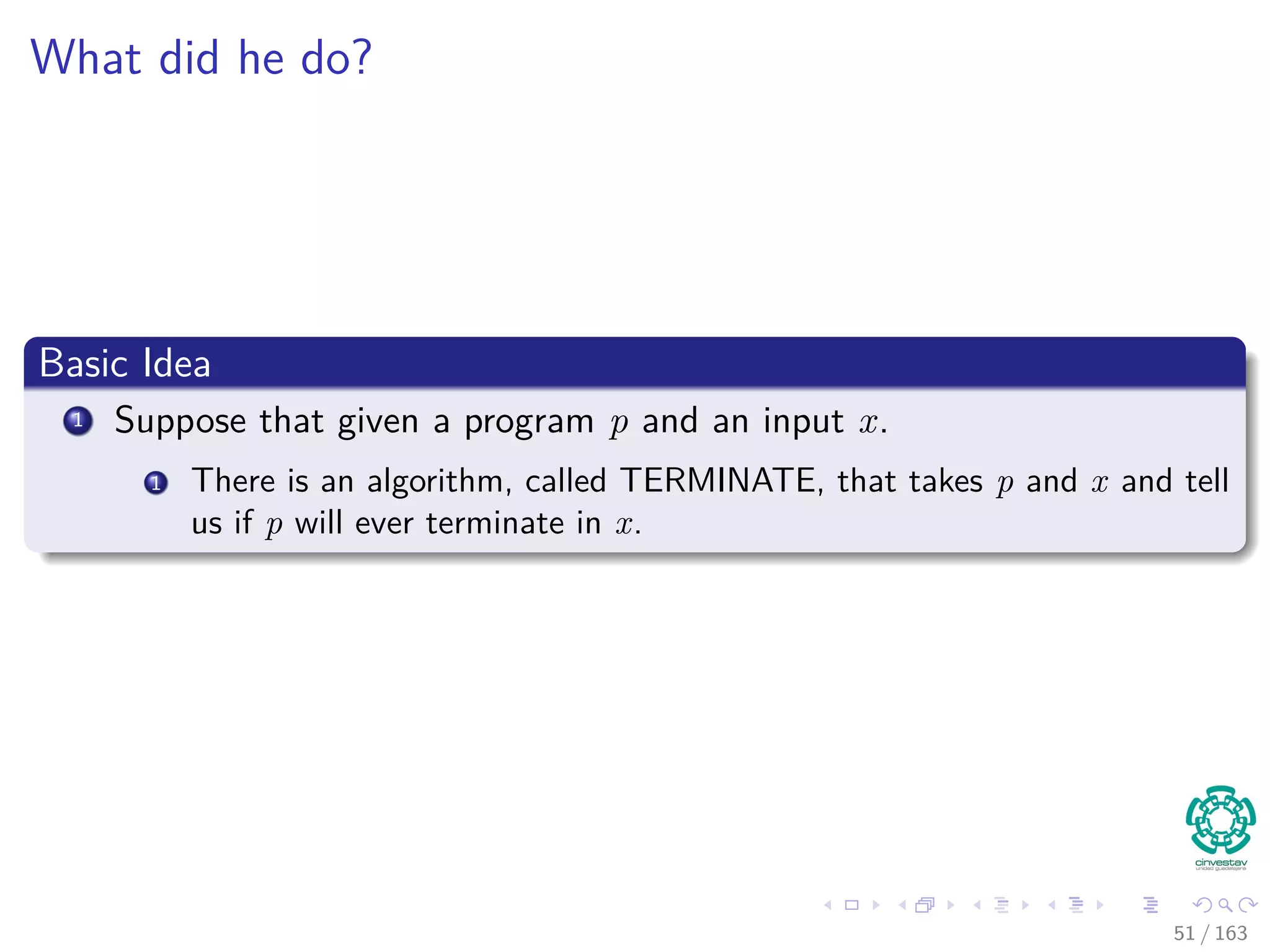 What did he do?
Basic Idea
1 Suppose that given a program p and an input x.
1 There is an algorithm, called TERMINATE, that takes p and x and tell
us if p will ever terminate in x.
51 / 163
 