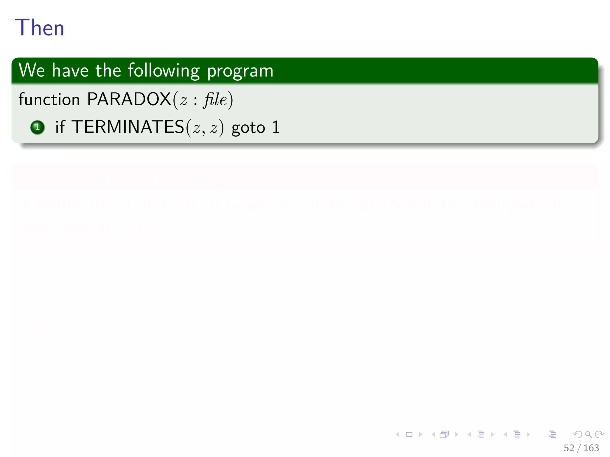 Then
We have the following program
function PARADOX(z : ﬁle)
1 if TERMINATES(z, z) goto 1
Notice what paradox does
It terminates if and only if program z does not terminate when given its
own code as input.
What if run PARADOX(PARADOX)
Funny PARDOX!!!
1 Case I : The PARADOX terminates -> Then TERMINATE says
false!!!
2 Case II : The PARADOX never terminates -> Then TERMINATE
says true!!!
52 / 163
 
