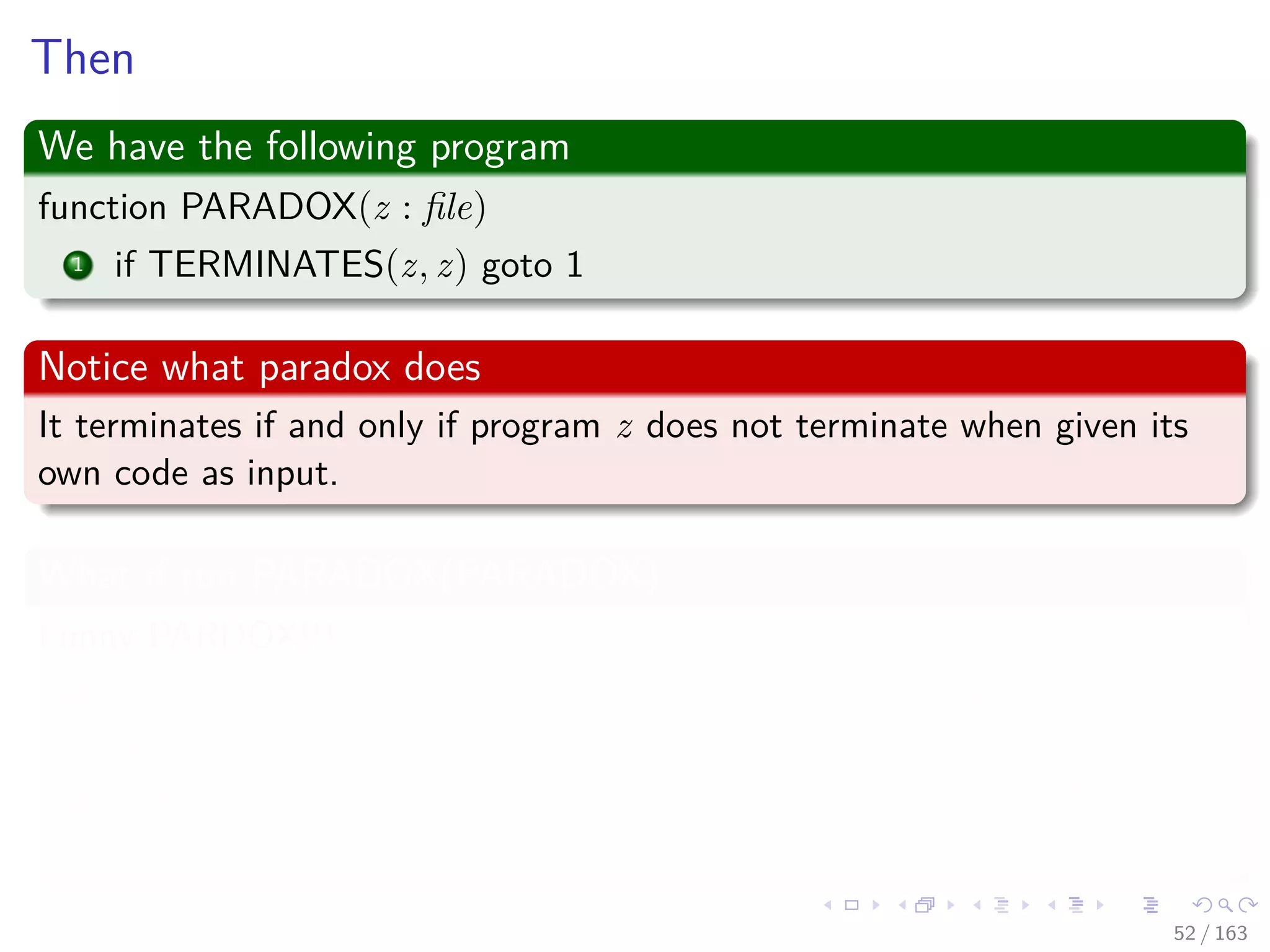 Then
We have the following program
function PARADOX(z : ﬁle)
1 if TERMINATES(z, z) goto 1
Notice what paradox does
It terminates if and only if program z does not terminate when given its
own code as input.
What if run PARADOX(PARADOX)
Funny PARDOX!!!
1 Case I : The PARADOX terminates -> Then TERMINATE says
false!!!
2 Case II : The PARADOX never terminates -> Then TERMINATE
says true!!!
52 / 163
 
