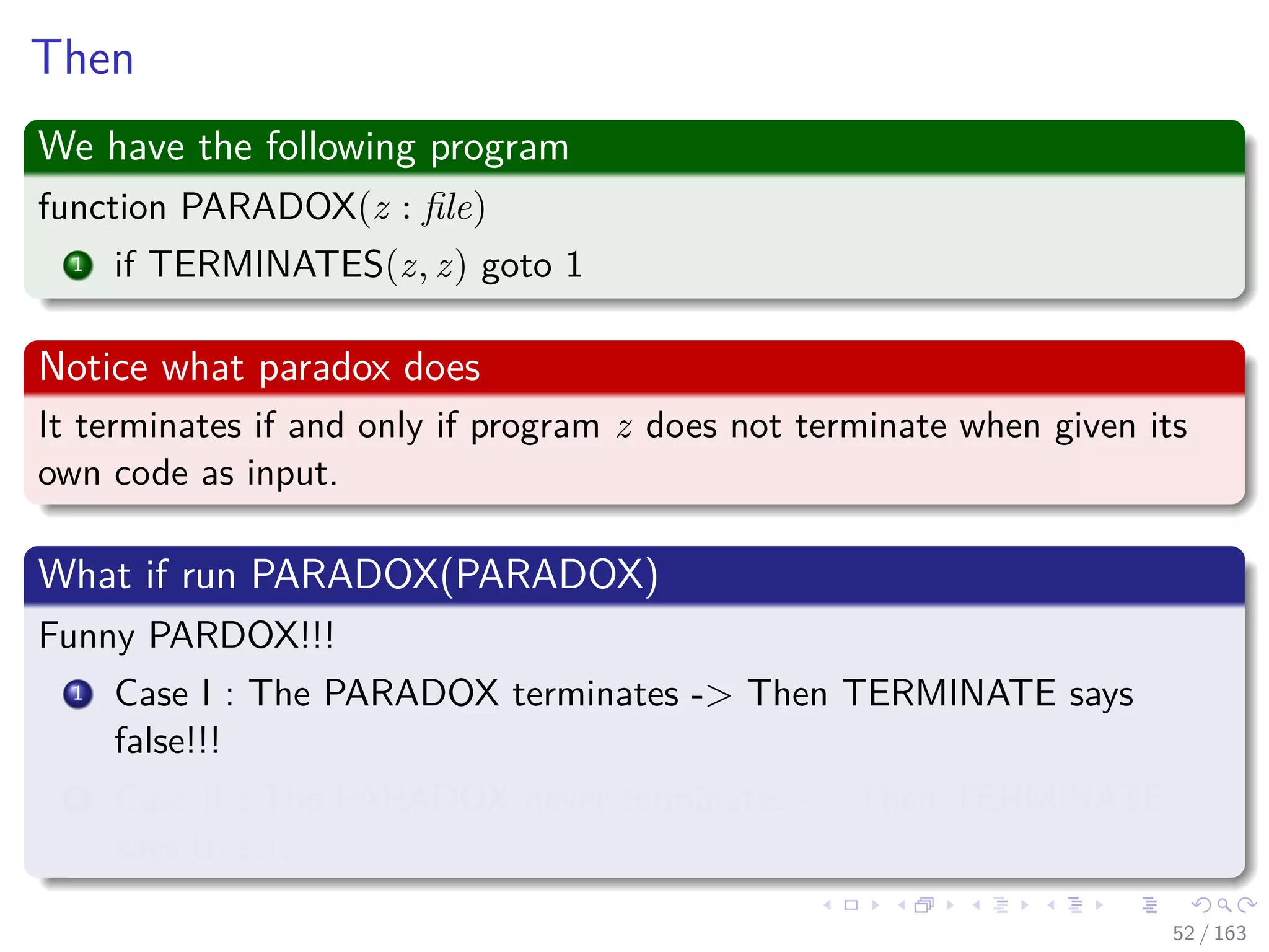 Then
We have the following program
function PARADOX(z : ﬁle)
1 if TERMINATES(z, z) goto 1
Notice what paradox does
It terminates if and only if program z does not terminate when given its
own code as input.
What if run PARADOX(PARADOX)
Funny PARDOX!!!
1 Case I : The PARADOX terminates -> Then TERMINATE says
false!!!
2 Case II : The PARADOX never terminates -> Then TERMINATE
says true!!!
52 / 163
 