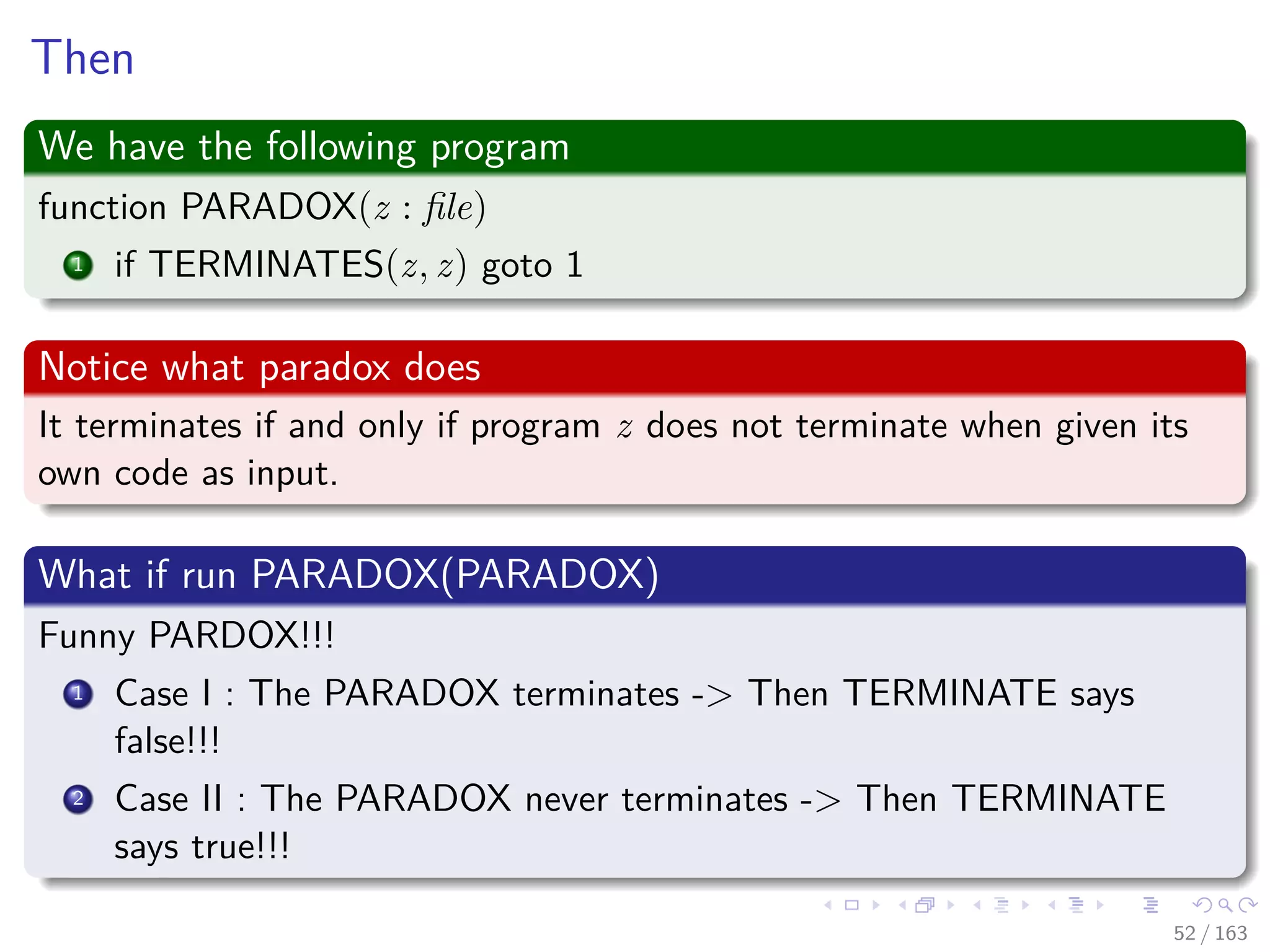 Then
We have the following program
function PARADOX(z : ﬁle)
1 if TERMINATES(z, z) goto 1
Notice what paradox does
It terminates if and only if program z does not terminate when given its
own code as input.
What if run PARADOX(PARADOX)
Funny PARDOX!!!
1 Case I : The PARADOX terminates -> Then TERMINATE says
false!!!
2 Case II : The PARADOX never terminates -> Then TERMINATE
says true!!!
52 / 163
 