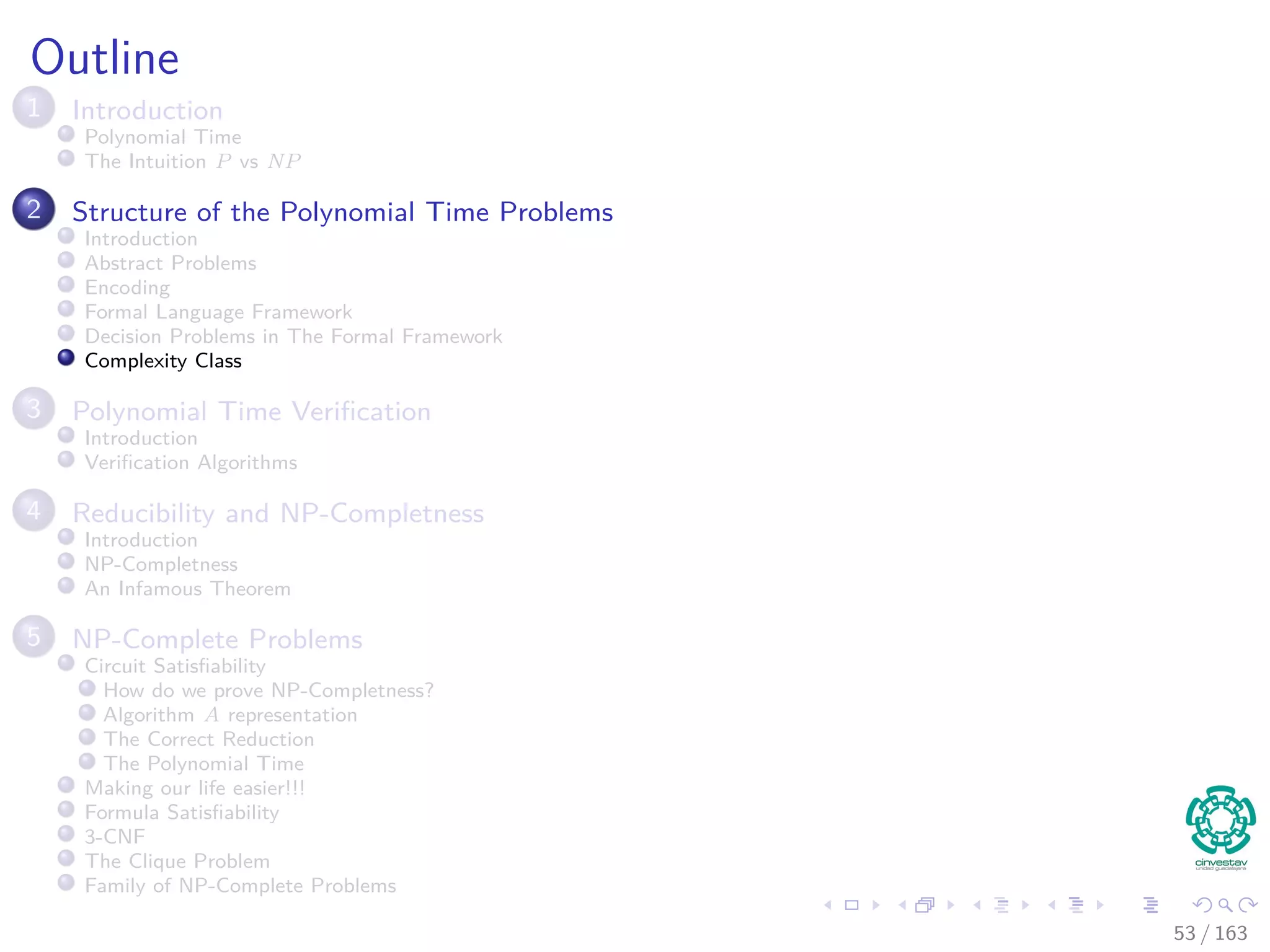 Outline
1 Introduction
Polynomial Time
The Intuition P vs NP
2 Structure of the Polynomial Time Problems
Introduction
Abstract Problems
Encoding
Formal Language Framework
Decision Problems in The Formal Framework
Complexity Class
3 Polynomial Time Veriﬁcation
Introduction
Veriﬁcation Algorithms
4 Reducibility and NP-Completness
Introduction
NP-Completness
An Infamous Theorem
5 NP-Complete Problems
Circuit Satisﬁability
How do we prove NP-Completness?
Algorithm A representation
The Correct Reduction
The Polynomial Time
Making our life easier!!!
Formula Satisﬁability
3-CNF
The Clique Problem
Family of NP-Complete Problems
53 / 163
 