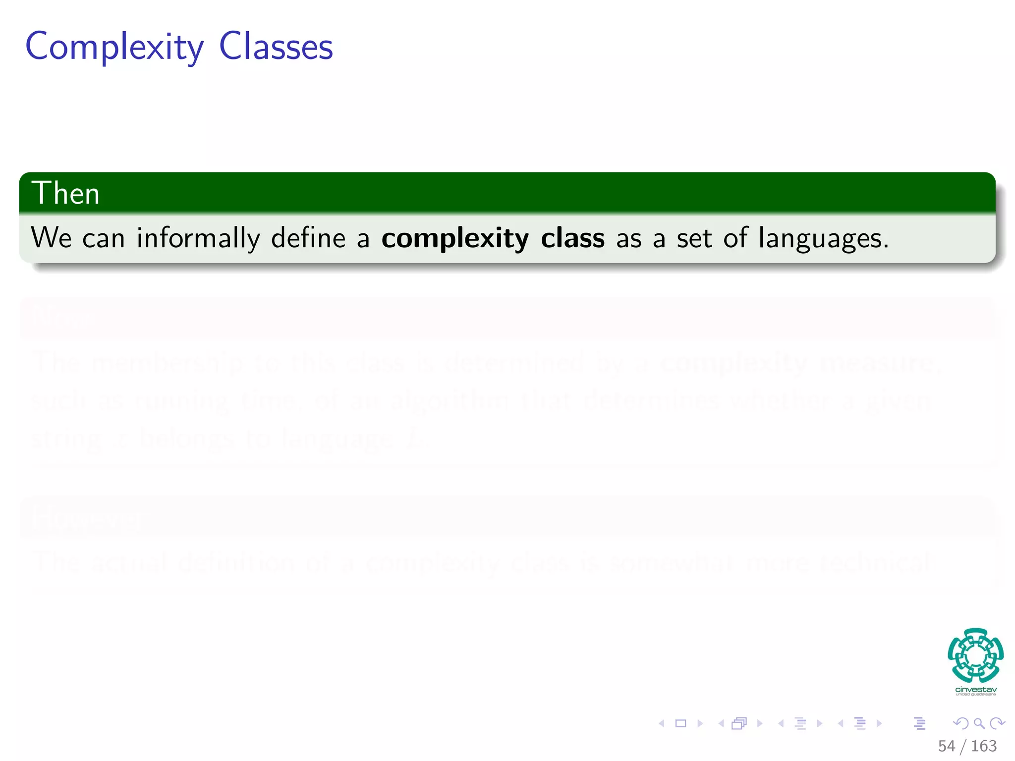 Complexity Classes
Then
We can informally deﬁne a complexity class as a set of languages.
Now
The membership to this class is determined by a complexity measure,
such as running time, of an algorithm that determines whether a given
string x belongs to language L.
However
The actual deﬁnition of a complexity class is somewhat more technical.
54 / 163
 