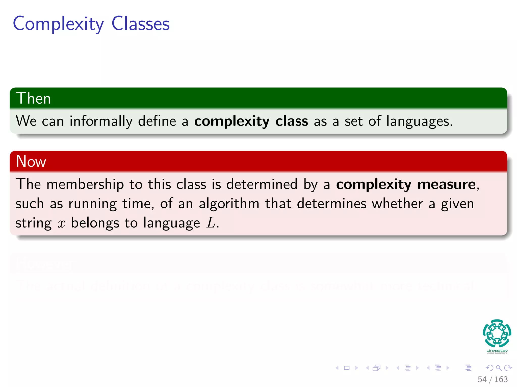 Complexity Classes
Then
We can informally deﬁne a complexity class as a set of languages.
Now
The membership to this class is determined by a complexity measure,
such as running time, of an algorithm that determines whether a given
string x belongs to language L.
However
The actual deﬁnition of a complexity class is somewhat more technical.
54 / 163
 
