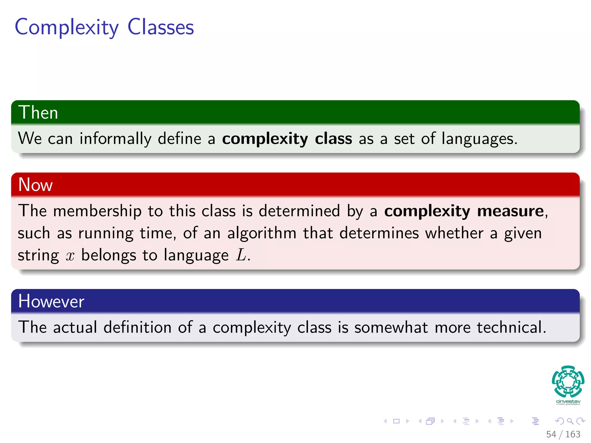 Complexity Classes
Then
We can informally deﬁne a complexity class as a set of languages.
Now
The membership to this class is determined by a complexity measure,
such as running time, of an algorithm that determines whether a given
string x belongs to language L.
However
The actual deﬁnition of a complexity class is somewhat more technical.
54 / 163
 