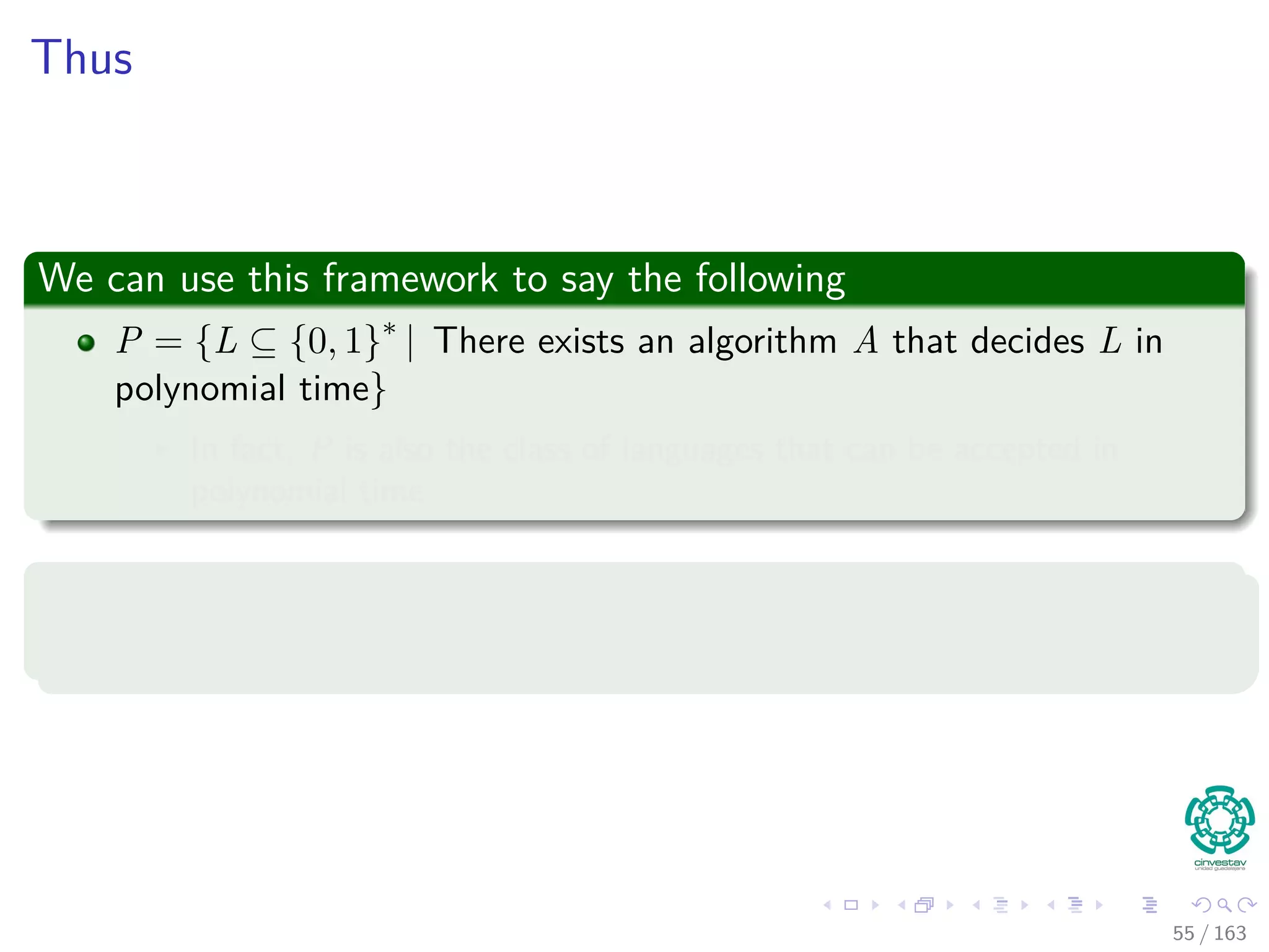 Thus
We can use this framework to say the following
P = {L ⊆ {0, 1}∗
| There exists an algorithm A that decides L in
polynomial time}
In fact, P is also the class of languages that can be accepted in
polynomial time
Theorem 34.2
P={L| L is accepted by a polynomial-time algorithm}
55 / 163
 