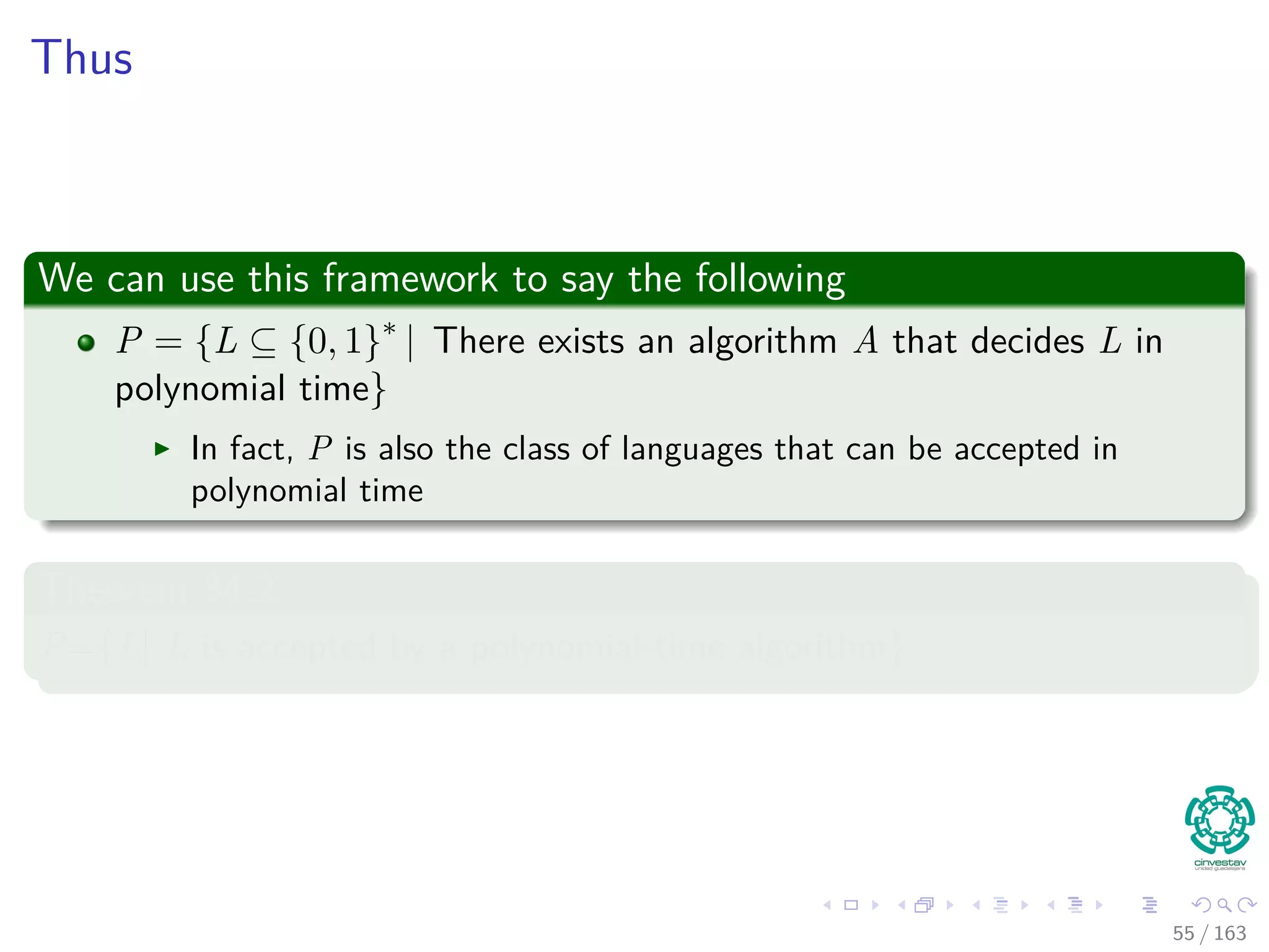 Thus
We can use this framework to say the following
P = {L ⊆ {0, 1}∗
| There exists an algorithm A that decides L in
polynomial time}
In fact, P is also the class of languages that can be accepted in
polynomial time
Theorem 34.2
P={L| L is accepted by a polynomial-time algorithm}
55 / 163
 