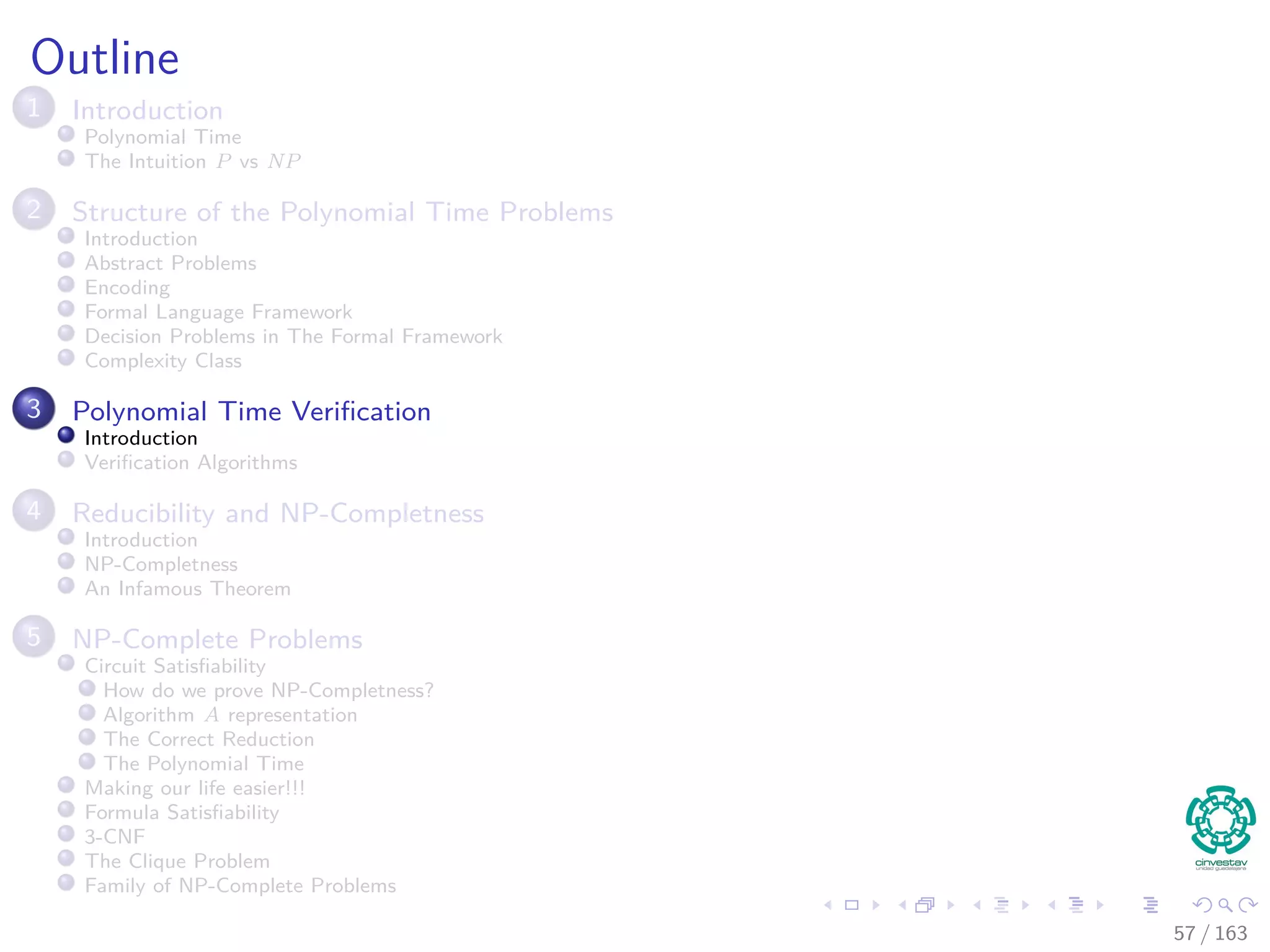 Outline
1 Introduction
Polynomial Time
The Intuition P vs NP
2 Structure of the Polynomial Time Problems
Introduction
Abstract Problems
Encoding
Formal Language Framework
Decision Problems in The Formal Framework
Complexity Class
3 Polynomial Time Veriﬁcation
Introduction
Veriﬁcation Algorithms
4 Reducibility and NP-Completness
Introduction
NP-Completness
An Infamous Theorem
5 NP-Complete Problems
Circuit Satisﬁability
How do we prove NP-Completness?
Algorithm A representation
The Correct Reduction
The Polynomial Time
Making our life easier!!!
Formula Satisﬁability
3-CNF
The Clique Problem
Family of NP-Complete Problems
57 / 163
 