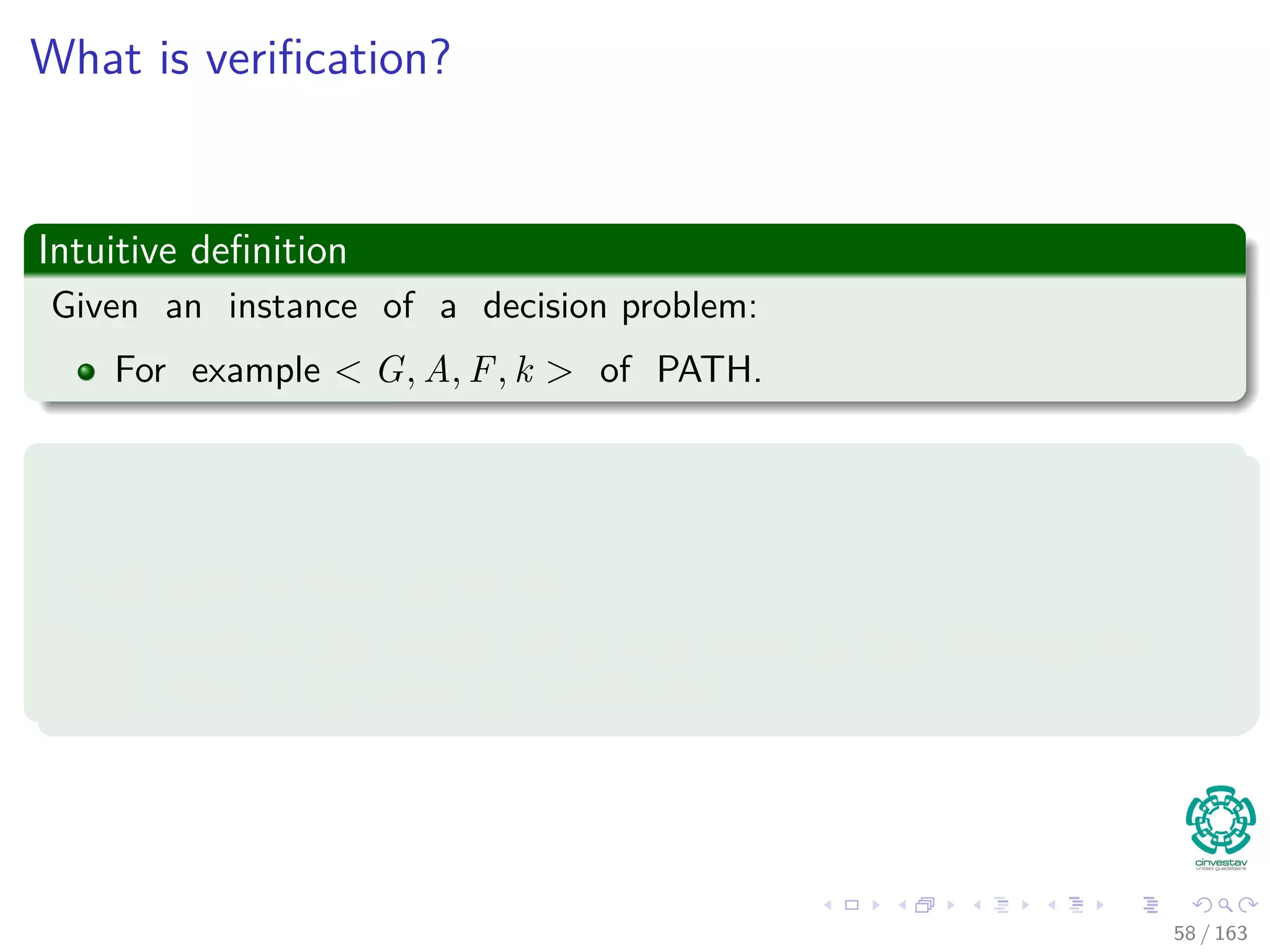 What is veriﬁcation?
Intuitive deﬁnition
Given an instance of a decision problem:
For example G, u, v, k of PATH.
Then
We are given :
A path p from A to F.
Then, check if the length of p is at most k (i.e. Belongs to
PATH), then it is called a “certiﬁcate.”
58 / 163
 