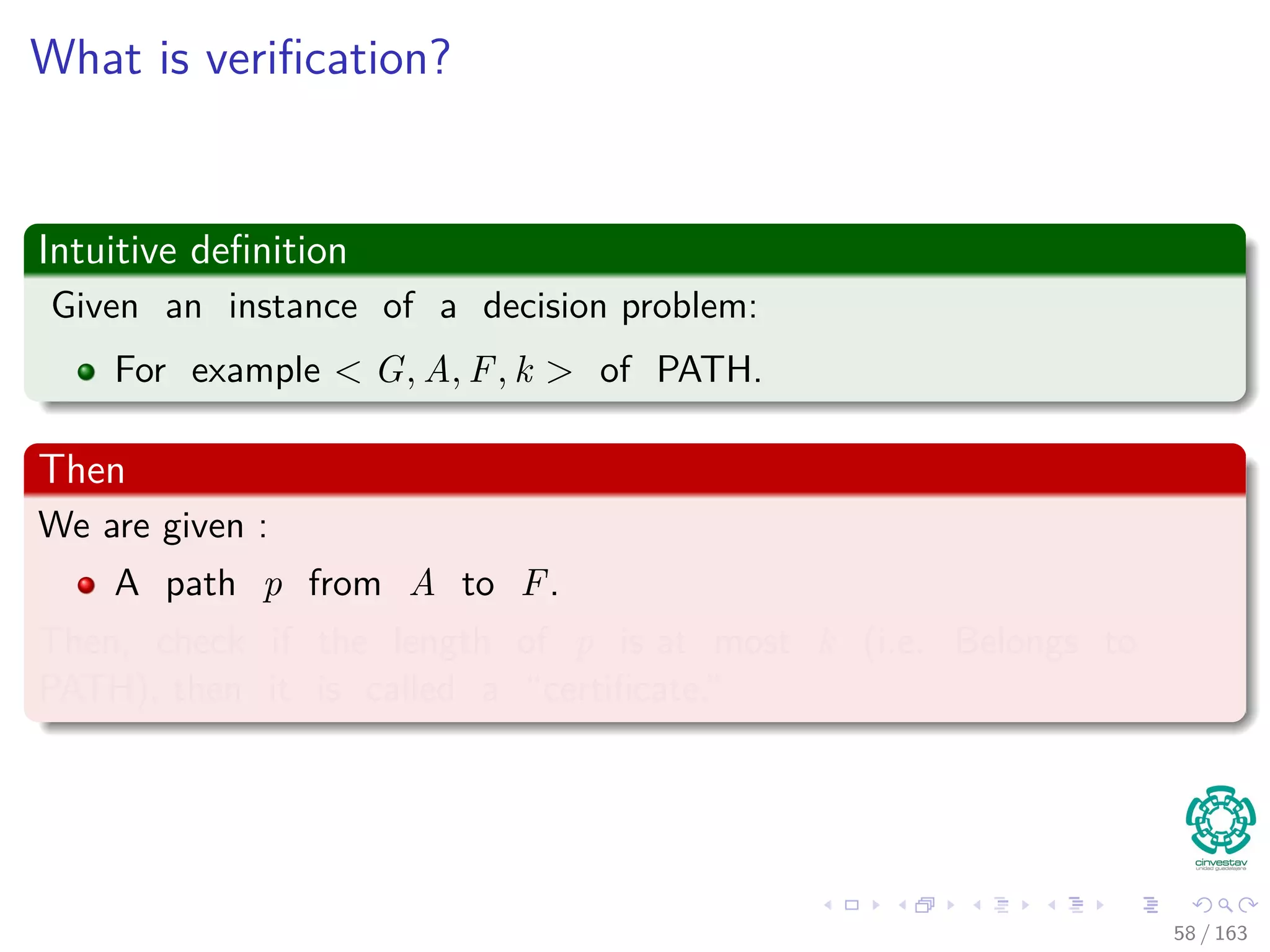 What is veriﬁcation?
Intuitive deﬁnition
Given an instance of a decision problem:
For example G, u, v, k of PATH.
Then
We are given :
A path p from A to F.
Then, check if the length of p is at most k (i.e. Belongs to
PATH), then it is called a “certiﬁcate.”
58 / 163
 