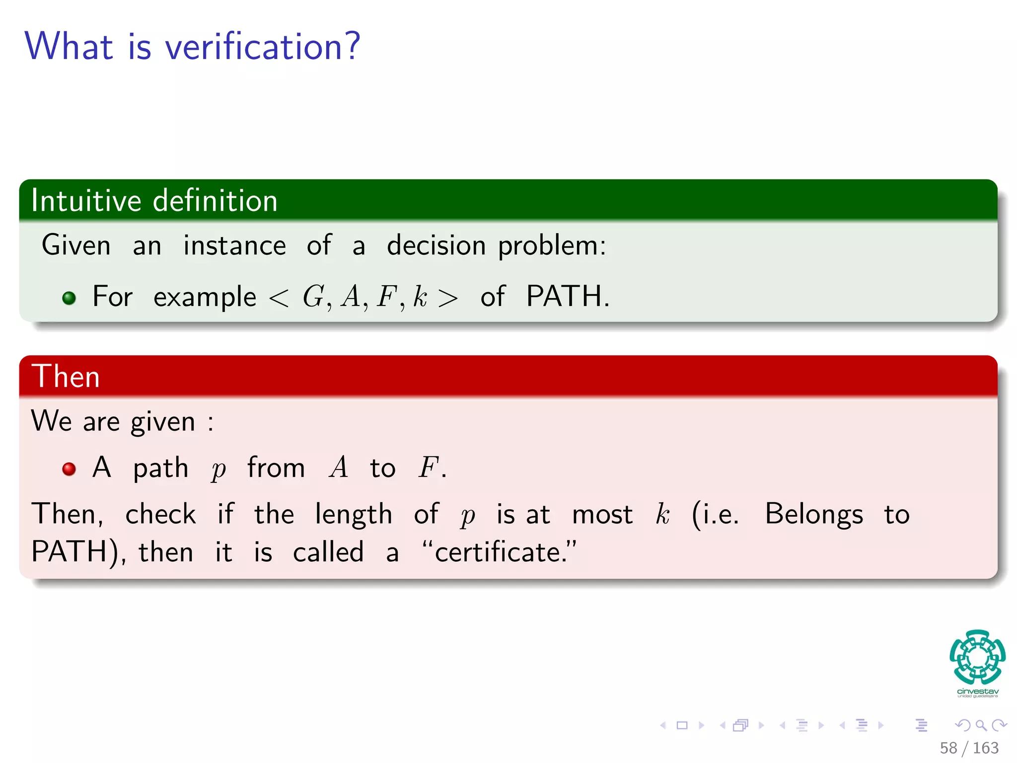 What is veriﬁcation?
Intuitive deﬁnition
Given an instance of a decision problem:
For example G, u, v, k of PATH.
Then
We are given :
A path p from A to F.
Then, check if the length of p is at most k (i.e. Belongs to
PATH), then it is called a “certiﬁcate.”
58 / 163
 