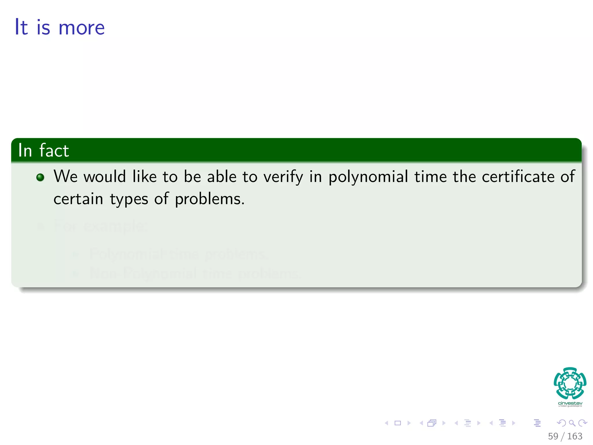 It is more
In fact
We would like to be able to verify in polynomial time the certiﬁcate of
certain types of problems.
For example:
Polynomial time problems.
Non-Polynomial time problems.
59 / 163
 