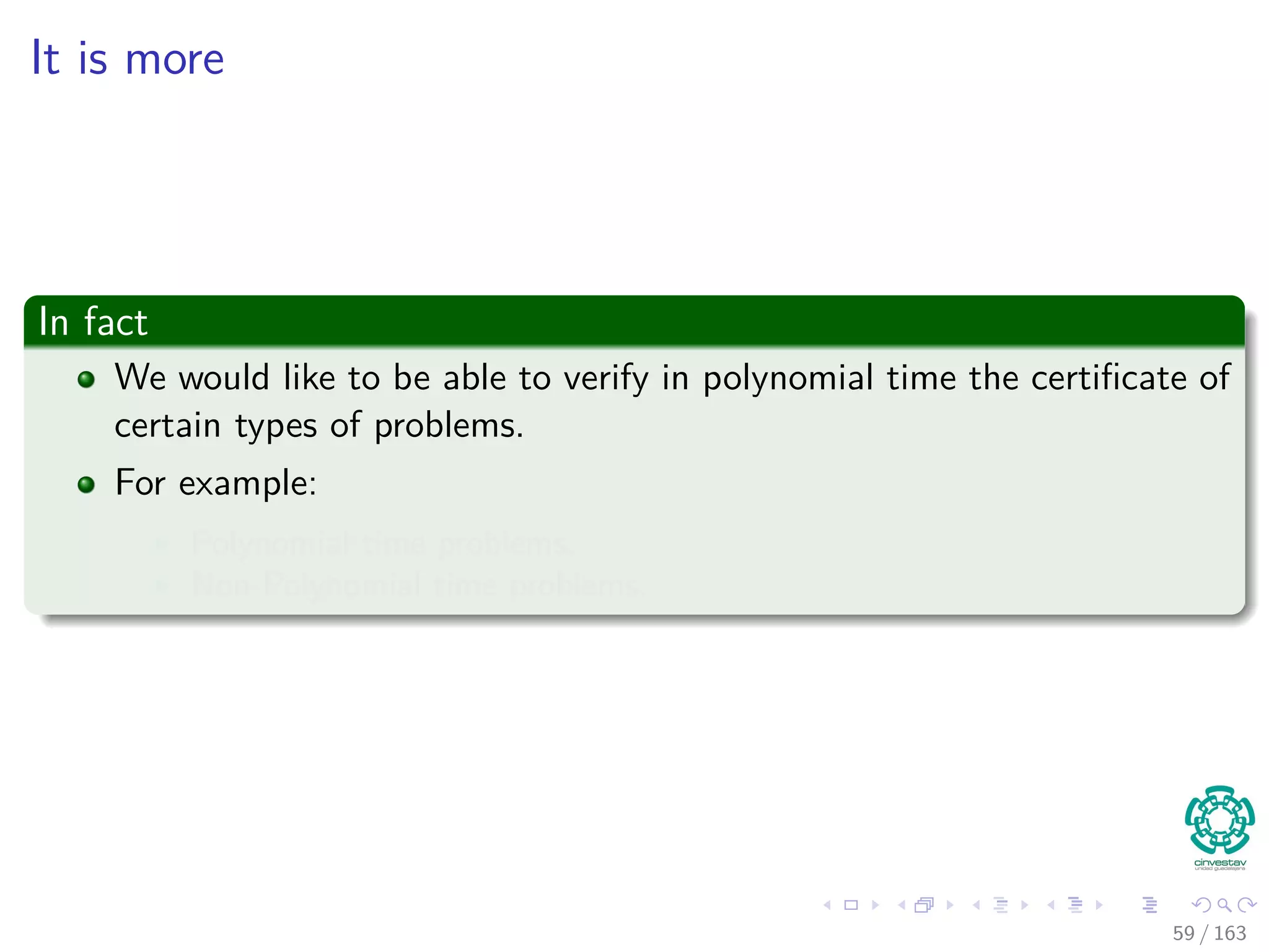 It is more
In fact
We would like to be able to verify in polynomial time the certiﬁcate of
certain types of problems.
For example:
Polynomial time problems.
Non-Polynomial time problems.
59 / 163
 