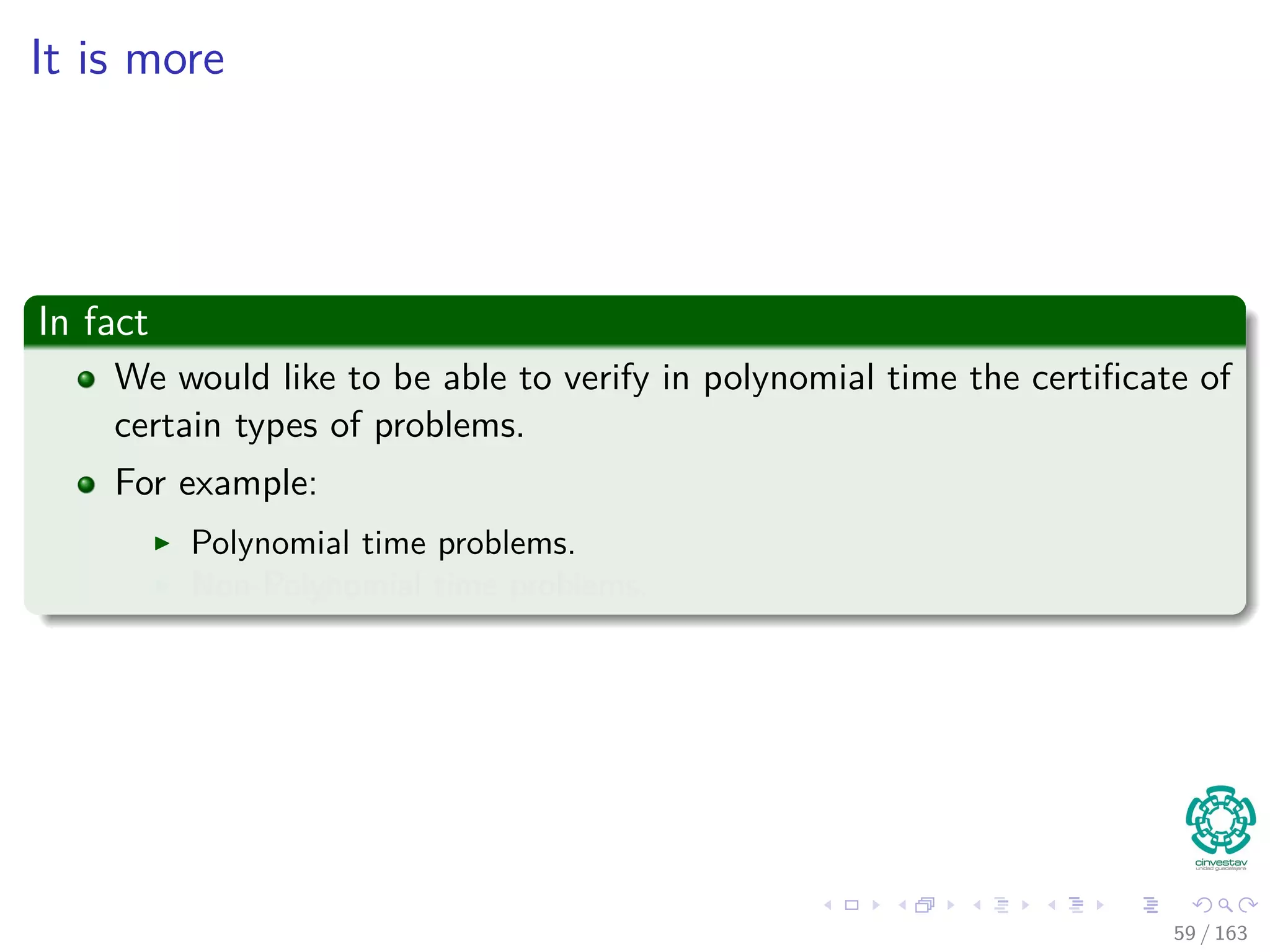 It is more
In fact
We would like to be able to verify in polynomial time the certiﬁcate of
certain types of problems.
For example:
Polynomial time problems.
Non-Polynomial time problems.
59 / 163
 