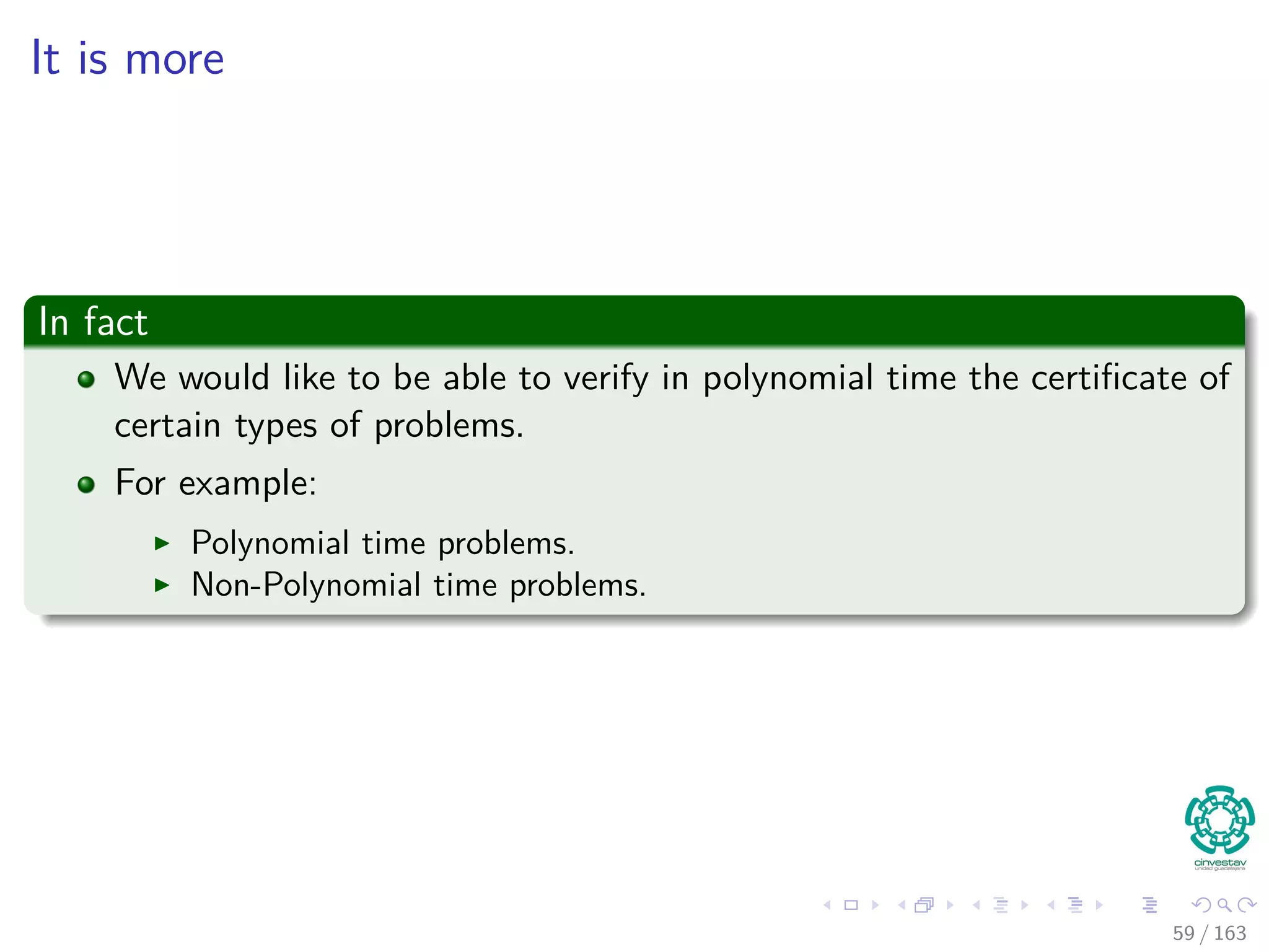It is more
In fact
We would like to be able to verify in polynomial time the certiﬁcate of
certain types of problems.
For example:
Polynomial time problems.
Non-Polynomial time problems.
59 / 163
 