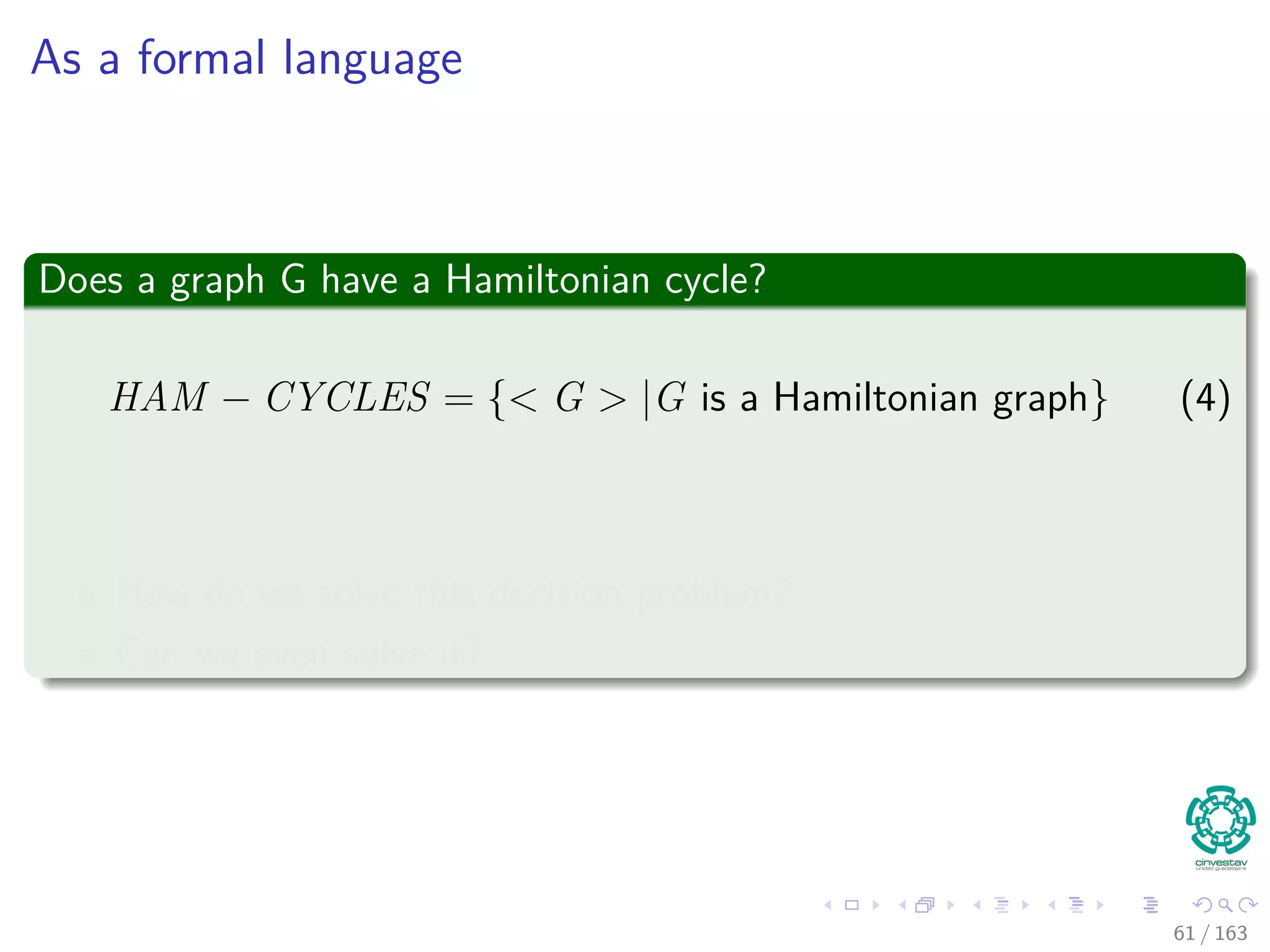 As a formal language
Does a graph G have a Hamiltonian cycle?
HAM − CYCLES = { G |G is a Hamiltonian graph} (4)
How do we solve this decision problem?
Can we even solve it?
61 / 163
 