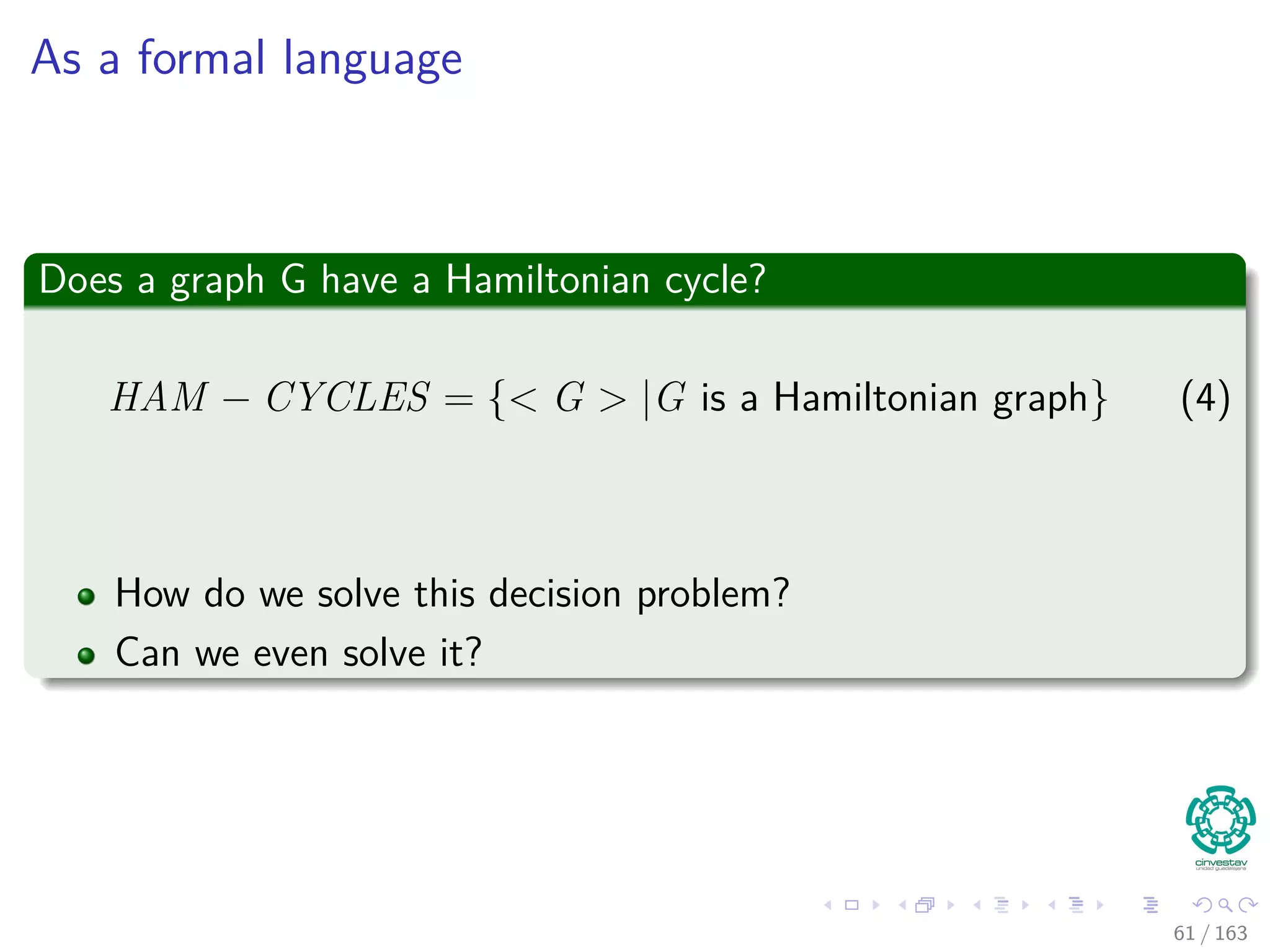 As a formal language
Does a graph G have a Hamiltonian cycle?
HAM − CYCLES = { G |G is a Hamiltonian graph} (4)
How do we solve this decision problem?
Can we even solve it?
61 / 163
 