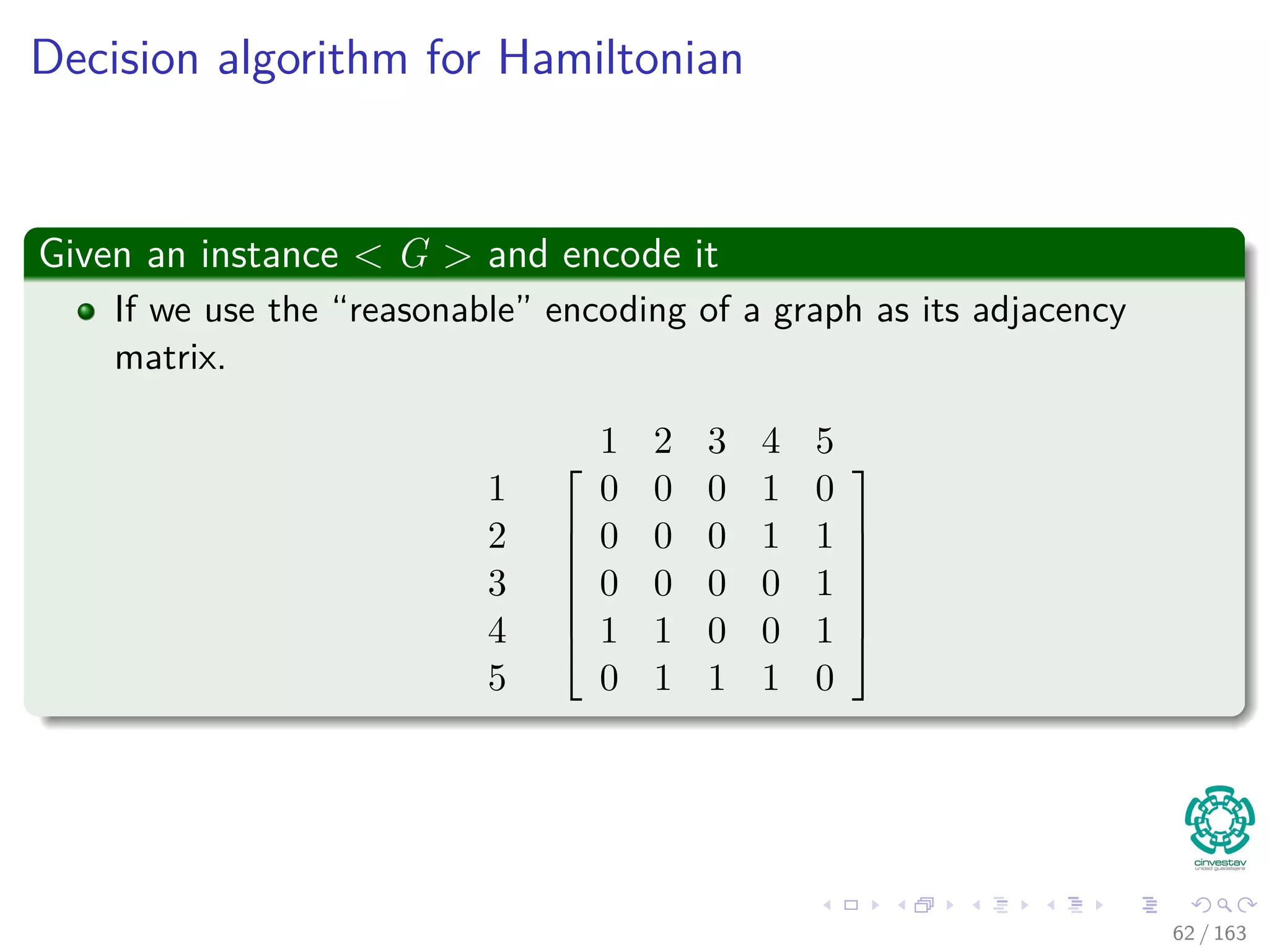 Decision algorithm for Hamiltonian
Given an instance < G > and encode it
If we use the “reasonable” encoding of a graph as its adjacency
matrix.
1 2 3 4 5
1
2
3
4
5







0 0 0 1 0
0 0 0 1 1
0 0 0 0 1
1 1 0 0 1
0 1 1 1 0







62 / 163
 