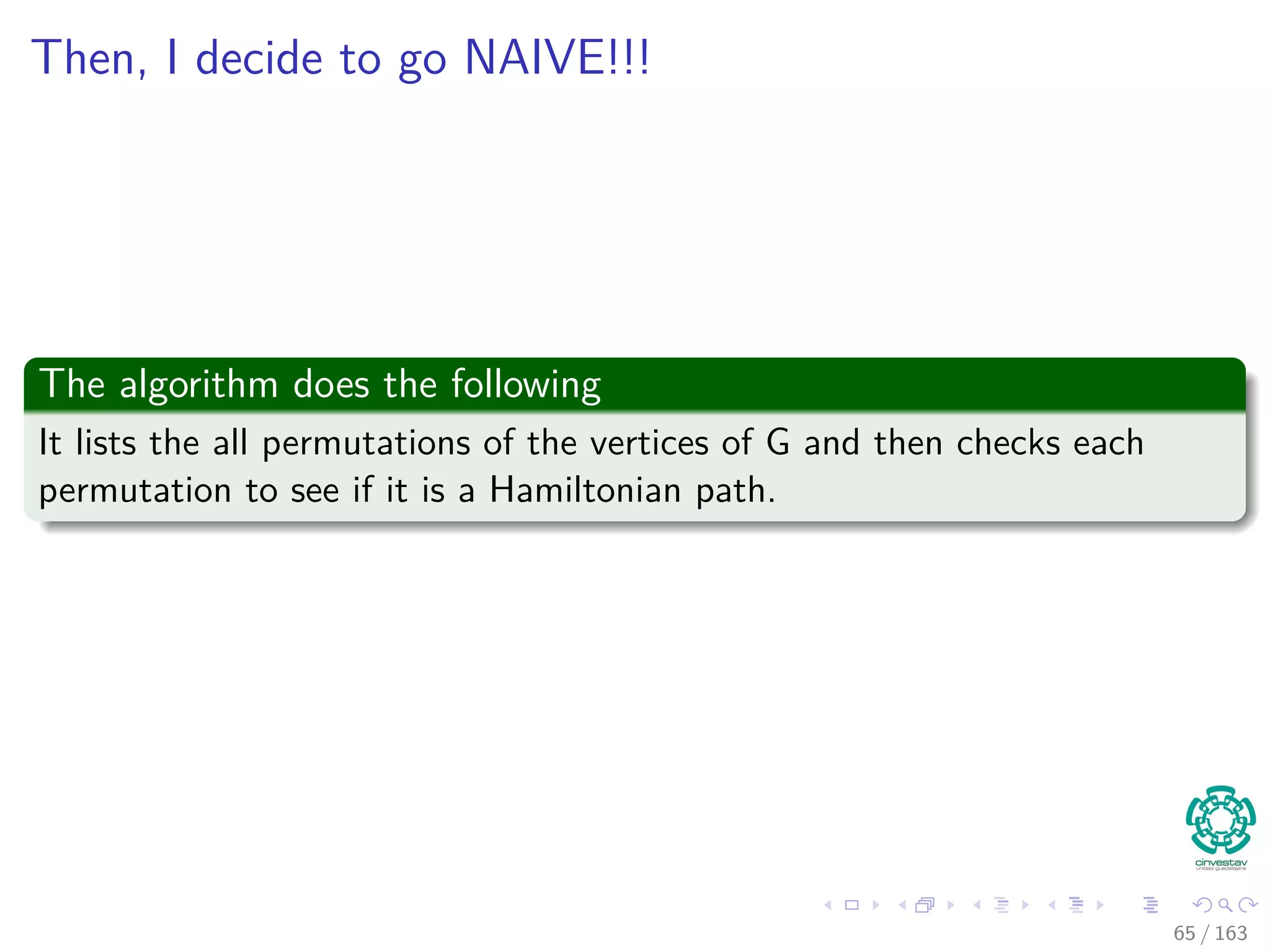Then, I decide to go NAIVE!!!
The algorithm does the following
It lists the all permutations of the vertices of G and then checks each
permutation to see if it is a Hamiltonian path.
65 / 163
 