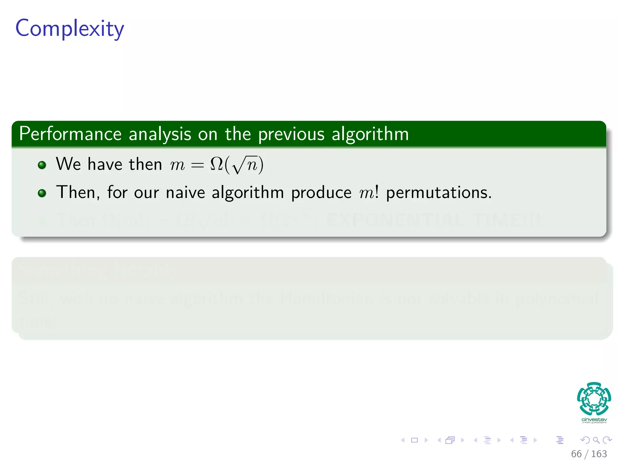 Complexity
Performance analysis on the previous algorithm
We have then m = Ω(
√
n)
Then, for our naive algorithm produce m! permutations.
Then Ω(m!) = Ω(
√
n!) = Ω(2
√
n) EXPONENTIAL TIME!!!
Something Notable
Still, with no-naive algorithm the Hamiltonian is not solvable in polynomial
time!
66 / 163
 