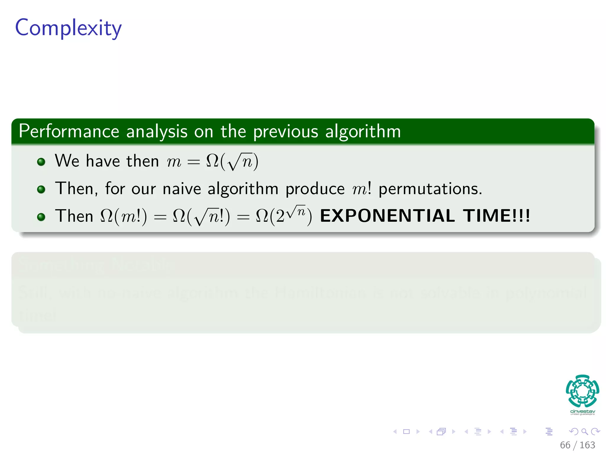 Complexity
Performance analysis on the previous algorithm
We have then m = Ω(
√
n)
Then, for our naive algorithm produce m! permutations.
Then Ω(m!) = Ω(
√
n!) = Ω(2
√
n) EXPONENTIAL TIME!!!
Something Notable
Still, with no-naive algorithm the Hamiltonian is not solvable in polynomial
time!
66 / 163
 